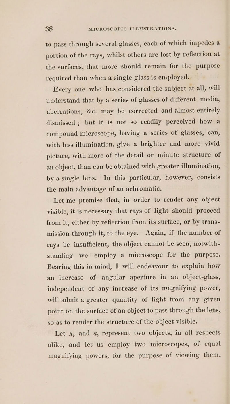 to pass through several glasses, each of which impedes a portion of the rays, whilst others are lost by reflection at the surfaces, that more should remain for the purpose required than when a single glass is employed. Every one who has considered the subject at all, will understand that by a series of glasses of different media, aberrations, &amp;c. may be corrected and almost entirely dismissed ; but it is not so readily perceived how a compound microscope, having a series of glasses, can, with less illumination, give a brighter and more vivid - picture, with more of the detail or minute structure of an object, than can be obtained with greater illumination, by asingle lens. In this particular, however, consists the main advantage of an achromatic. Let me premise that, in order to render any object visible, it is necessary that rays of light should proceed from it, either by reflection from its surface, or by trans- mission through it, to the eye. Again, if the number of rays be insufficient, the object cannot be seen, notwith- standing we employ a microscope for the purpose. Bearing this in mind, I will endeavour to explain how an increase of angular aperture in an object-glass, independent of any increase of its magnifying power, will admit a greater quantity of light from any given point on the surface of an object to pass through the lens, so as to render the structure of the object visible. Let a, and a, represent two objects, in all respects alike, and let us employ two microscopes, of equal magnifying powers, for the purpose of viewing them.