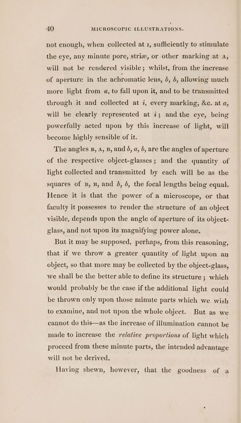 U] AO MICROSCOPIC ILLUSTRATIONS. not enough, when collected at 1, sufficiently to stimulate the eye, any minute pore, striaz, or other marking at A, will not be rendered visible; whilst, from the increase of aperture in the achromatic lens, 6, 6, allowing much more light from a, to fall upon it, and to be transmitted through it and collected at 7, every marking, &amp;c. at a, will be clearly represented at 7; andthe eye, being powerfully acted upon by this increase of light, will become highly sensible of it. The angles 8, A, B, and 4, a, 6, are the angles of aperture of the respective object-glasses; and the quantity of light collected and transmitted by each will be as the squares of B, B, and @, 4, the focal lengths being equal. Hence it is that the power of a microscope, or that faculty it possesses to render the structure of an object visible, depends upon the angle of aperture of its object- glass, and not upon its magnifying power alone. But it may be supposed, perhaps, from this reasoning, that if we throw a greater quantity of light upon an object, so that more may be collected by the object-glass, we shall be the better able to define its structure ; which would probably be the case if the additional light could be thrown only upon those minute parts which we wish to examine, and not upon the whole object. But as we cannot do this—as the increase of illumination cannot be made to increase the relative proportions of light which proceed from these minute parts, the intended advantage will not be derived. Having shewn, however, that the goodness of a