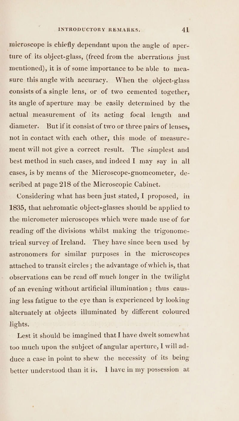 microscope is chiefly dependant upon the angle of aper- ‘ture of its object-glass, (freed from the aberrations just mentioned), it is of some importance to be able to mea- sure this angle with accuracy. When the object-glass consists of a single lens, or of two cemented together, its angle of aperture may be easily determined by the actual measurement of its acting focal length and diameter. But if it consist of two or three pairs of lenses, not in contact with each other, this mode of measure- ment will not give a correct result. The simplest and best method in such cases, and indeed I may say in all cases, is by means of the Microscope-gnomeometer, de- scribed at page 218 of the Microscopic Cabinet. Considering what has been just stated, I proposed, in 1835, that achromatic object-glasses should be applied to the micrometer microscopes which were made use of for reading off the divisions whilst making the trigonome- trical survey of Ireland. ‘They have since been used by astronomers for similar purposes in the microscopes attached to transit circles ; the advantage of which is, that observations can be read off much longer in the twilight of an evening without artificial illumination; thus caus- ing less fatigue to the eye than is experienced by looking alternately at objects illuminated by different coloured lights. Lest it should be imagined that I have dwelt somewhat too much upon the subject of angular aperture, I will ad- duce a case in point to shew the necessity of its being