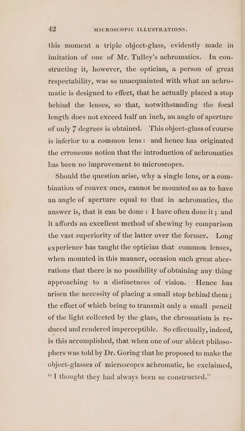 this moment a triple object-glass, evidently made in imitation of one of Mr. Tulley’s achromatics. In con. structing it, however, the optician, a person of great respectability, was so unacquainted with what an achro- matic is designed to effect, that he actually placed a stop behind the lenses, so that, notwithstanding the focal length does not exceed half an inch, an angle of aperture of only 7 degrees is obtained. This object-glass of course is inferior to a common lens: and hence has originated the erroneous notion that the introduction of achromatics has been no improvement to microscopes. Should the question arise, why a single lens, or a com- bination of convex ones, cannot be mounted so as to have an angle of aperture equal to that in achromatics, the answer is, that it can be done: I have often done it; and it affords an excellent method of shewing by comparison the vast superiority of the latter over the former. Long experience has taught the optician that common lenses, when mounted in this manner, occasion such great aber- rations that there is no possibility of obtaining any thing approaching to a distinctness of vision. Hence has arisen the necessity of placing a small stop behind them 5 the effect of which being to transmit only a small pencil of the light collected by the glass, the chromatism is re- duced and rendered imperceptible. So effectually, indeed, is this accomplished, that when one of our ablest philoso- phers was told by Dr. Goring that he proposed to make the object-glasses of microscopes achromatic, he exclaimed, “J thought they had always been so constructed.”