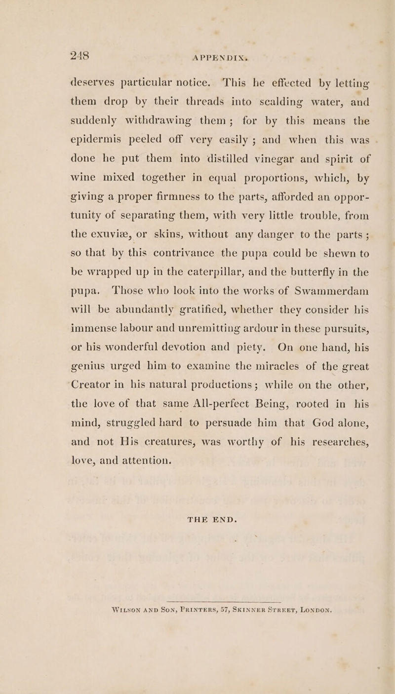 deserves particular notice. This he effected by letting them drop by their threads into scalding water, and suddenly withdrawing them; for by this means the epidermis peeled off very easily ; and when this was done he put them into distilled vinegar and spirit of wine mixed together in equal proportions, which, by giving a proper firmness to the parts, afforded an oppor- tunity of separating them, with very little trouble, from the exuviee, or skins, without any danger to the parts ; so that by this contrivance the pupa could be shewn to be wrapped up in the caterpillar, and the butterfly in the pupa. ‘Those who look into the works of Swammerdam will be abundantly gratified, whether they consider his immense labour and unremitting ardour in these pursuits, or his wonderful devotion and piety. On one hand, his genius urged him to examine the miracles of the great ‘Creator in his natural productions; while on the other, the love of that same All-perfect Being, rooted in his mind, struggled hard to persuade him that God alone, and not His creatures, was worthy of his researches, love, and attention. THE END. WILSON AND SON, PRINTERS, 57, SKINNER STREET, LONDON.