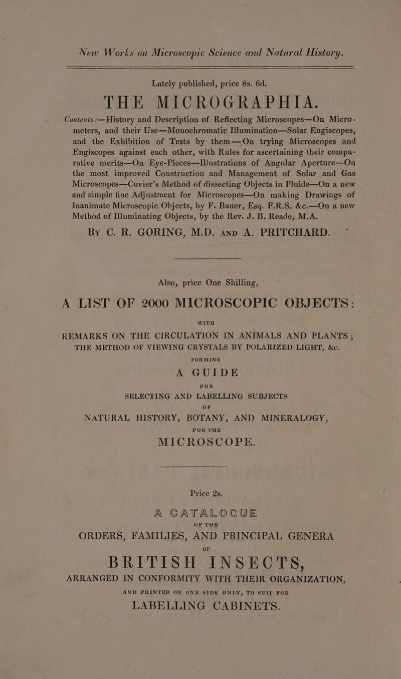 New Works on Microscopic Science and Natural History. Lately published, price 8s. 6d. THE MICROGRAPHIA. Contents :—History and Description of Reflecting Microscopes—On Micro- meters, and their Use—Monochromatic Illumination—Solar Engiscopes, and the Exhibition of Tests by them—On trying Microscopes and Engiscopes against each other, with Rules for ascertaining their compa- rative merits—On Eye-Pieces—Illustrations of Angular Aperture—On the most improved Construction and Management of Solar and Gas Microscopes—Cuvier’s Method of dissecting Objects in Fluids—On a new and simple fine Adjustment for Microscopes—On making Drawings of Inanimate Microscopic Objects, by F. Bauer, Esq. F.R.S. &amp;c.—On a new Method of Illuminating Objects, by the Rev. J. B. Reade, M.A. By C. R. GORING, M.D. anp A. PRITCHARD. Also, price One Shilling, A LIST OF 2000 MICROSCOPIC OBJECTS: WITH REMARKS ON THE CIRCULATION IN ANIMALS AND PLANTS ; THE METHOD OF VIEWING CRYSTALS BY POLARIZED LIGHT, &amp;c. FORMING A GUIDE FOR SELECTING AND LABELLING SUBJECTS OF NATURAL HISTORY, BOTANY, AND MINERALOGY, FOR THE MICROSCOPE. Price 2s. A CGATALOGUE OF THE ORDERS, FAMILIES, AND PRINCIPAL GENERA or BRITISH INSECTS, ARRANGED IN CONFORMITY WITH THEIR ORGANIZATION, AND PRINTED ON ONE SIDE ONLY, TO SUIT FOR LABELLING CABINETS.