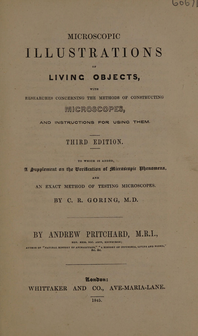 MICROSCOPIC ILLUSTRATIONS LIVING OBJECTS, RESEARCHES CONCERNING THE METHODS OF CONSTRUCTING MICROSCOPES, AND INSTRUCTIONS FOR USING THEM. oe THIRD EDITION. TO WHICH IS ADDED, @ Hupplement on the Wertfication of Microscopic Phenomena, AND AN EXACT METHOD OF TESTING MICROSCOPES. BY C. R. GORING, M.D. | BY ANDREW PRITCHARD, M.R.L., HON, MEM. S80C. ARTS, EDINBURGH; ” AUTHOR OF “NATORAL HISTORY OF ANIMALCULES,” “A HISTORY OF INFUSORIA, LIVING AND FOSSIL, | Pouvson: WHITTAKER AND CO., AVE-MARIA-LANE. 1845.