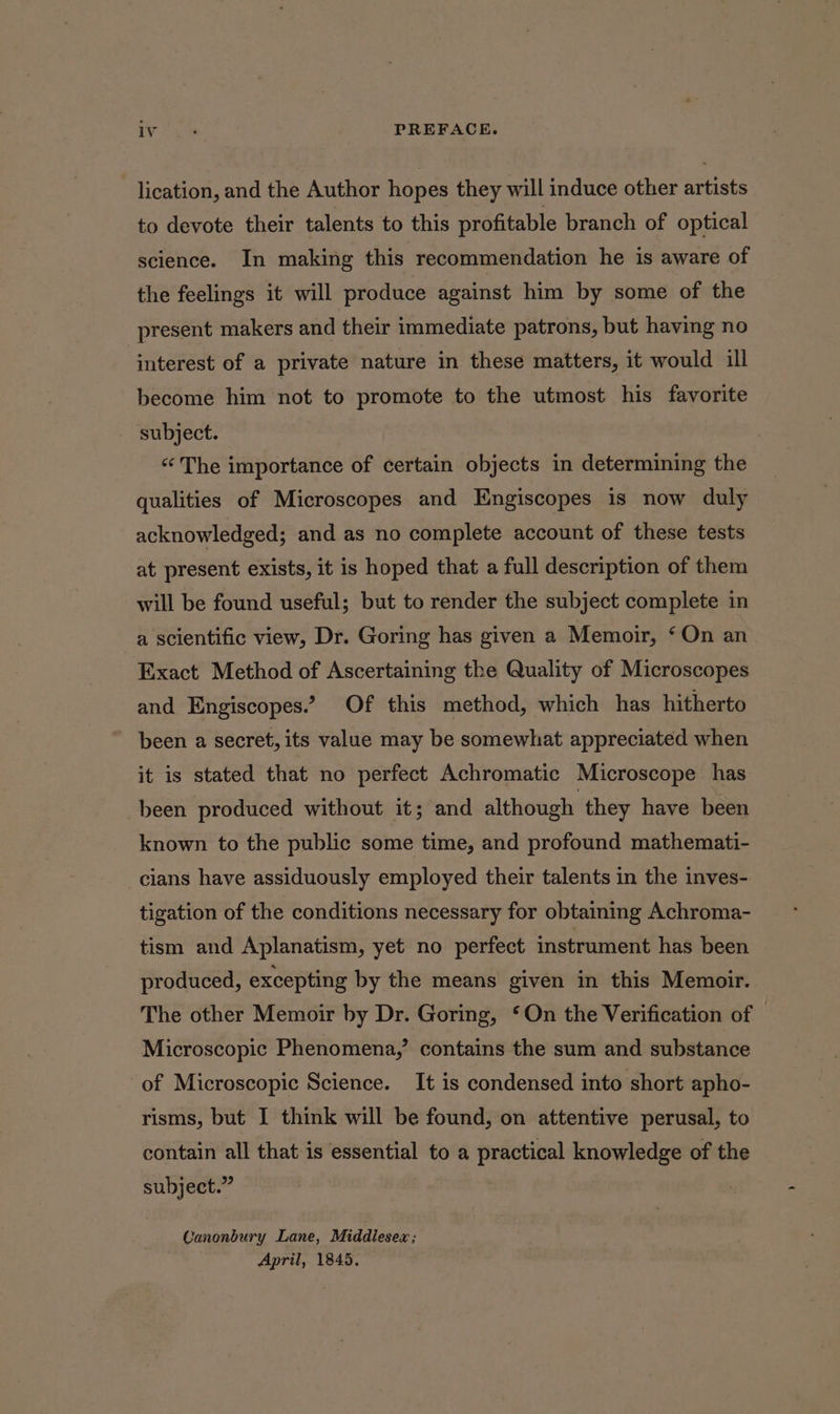 lication, and the Author hopes they will induce other artists to devote their talents to this profitable branch of optical science. In making this recommendation he is aware of the feelings it will produce against him by some of the present makers and their immediate patrons, but having no interest of a private nature in these matters, it would ill become him not to promote to the utmost his favorite - subject. «The importance of certain objects in determining the qualities of Microscopes and Engiscopes is now duly acknowledged; and as no complete account of these tests at present exists, it is hoped that a full description of them will be found useful; but to render the subject complete in a scientific view, Dr. Goring has given a Memoir, ‘On an Exact Method of Ascertaining the Quality of Microscopes and Engiscopes.” Of this method, which has hitherto been a secret, its value may be somewhat appreciated when it is stated that no perfect Achromatic Microscope has been produced without it; and although they have been known to the public some time, and profound mathemati- cians have assiduously employed their talents in the inves- tigation of the conditions necessary for obtaining Achroma- tism and Aplanatism, yet no perfect instrument has been produced, excepting by the means given in this Memoir. The other Memoir by Dr. Goring, ‘On the Verification of | Microscopic Phenomena,’ contains the sum and substance of Microscopic Science. It is condensed into short apho- risms, but I think will be found, on attentive perusal, to contain all that is essential to a practical knowledge of the subject.” Canonbury Lane, Middlesex ; April, 1845.