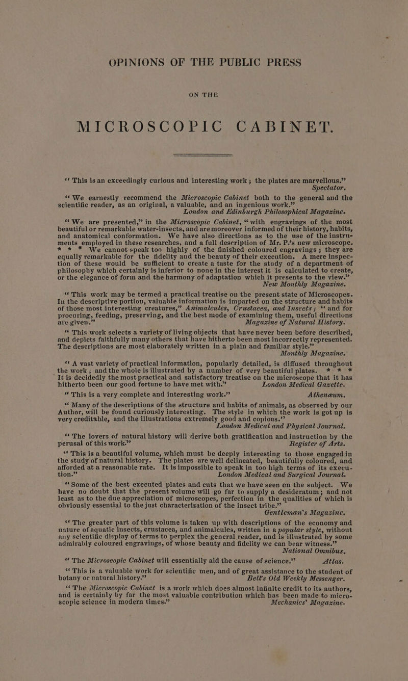 OPINIONS OF THE PUBLIC PRESS ON THE MICROSCOPIC CABINET. ‘¢ This isan exceedingly curious and interesting work ; the plates are marvellous.” Spectator. “‘ We earnestly recommend the Microscopie Cabinet both to the general and the scientific reader, as an original, a valuable, and an ingenious work.” London and Edinburgh Philosophical Magazine. **We are presented,” in the Microscopic Cabinet, “with engravings of the most beautiful or remarkable water-insects, and are moreover informed of their history, habits, and anatomical conformation. We have also directions as to the use of the instru- ments employed in these researches, and a full description of Mr. P.’s new microscope. * * * We cannot speak too highly of the finished coloured engravings ; they are equally remarkable for the tidelity and the beauty of their execution. A mere inspec- tion of these would be sufficient to create a taste for the study of a department of philosophy which certainly is inferior to none in the interest it is calculated to create, or the elegance of form and the harmony of adaptation which it presents to the view.” New Monthly Magazine. ‘“‘This work may be termed a practical treatise on the present state of Microscopes. In the descriptive portion, valuable information is imparted on the structure and habits of those most interesting creatures,” Animaleules, Crustacea, und Insects; ** and for procuring, feeding, preserving, and the best mode of examining them, useful directions are giveu.” Magazine of Natural History. “ This work selects a variety of living objects that have never been before described, and depicts faithfully many others that have hitherto been most incorrectly represented. The descriptions are most elaborately written in a plain and familiar style.” Monthly Magazine. *¢ A vast variety of practical information, popularly detaiJed, is diffused throughout the work ; and the whole is illustrated by a number of very beautiful plates. * * * “It is decidedly the most practical and satisfactory treatise on the microscope that it has hitherto been our good fortune to have met, with.” London Medical Gazette. “ This is a very complete and interesting work.’ Atheneum. «* Many of the descriptions of the structure and habits of animals, as observed by our Author, will be found curiously interesting. The style in which the work is got up is very creditable, and the illustrations extremely good and copious.’’ London Medical and Physical Journal. ** The lovers of natural history will derive both gratification and instruction by the perusal of this work.”’ Register of Arts. ‘* This is a beautiful volume, which must be deeply interesting to those engaged in the study of natural history. The plates are well delineated, beautifully coloured, and afforded at a reasonable rate. It is impossible to speak in too high terms of its execu- tion.” London Medical and Surgical Journal. “Some of the best executed plates and cuts that we have seen on the subject. We have no doubt that the present volume will go far to supply a desideratum; and not least as to the due appreciation of microscopes, perfection in the qualities of which is obviously essential to the just characterization of the insect tribe.” Gentleman's Magazine. ‘* The greater part of this volume is taken up with descriptions of the economy and nature of aquatic insects, crustacea, and animalcules, written in a popular style, without any scientific display of terms to perplex the general reader, and is illustrated by some admirably coloured engravings, of whose beauty and fidelity we can bear witness.” National Omnibus. “ The Microscopic Cabinet will essentially aid the cause of science.’ Atlas. ‘* This is a valuable work for scientific men, and of great assistance to the student of botany or natural history.” Bell's Old Weekly Messenger. ‘The Microscopic Cabinet is a work which does almost infinite credit to its authors, and is certainly by far the most valuable contribution which has been made to micro- scopic science in modern times.” Mechanics’ Magazine.