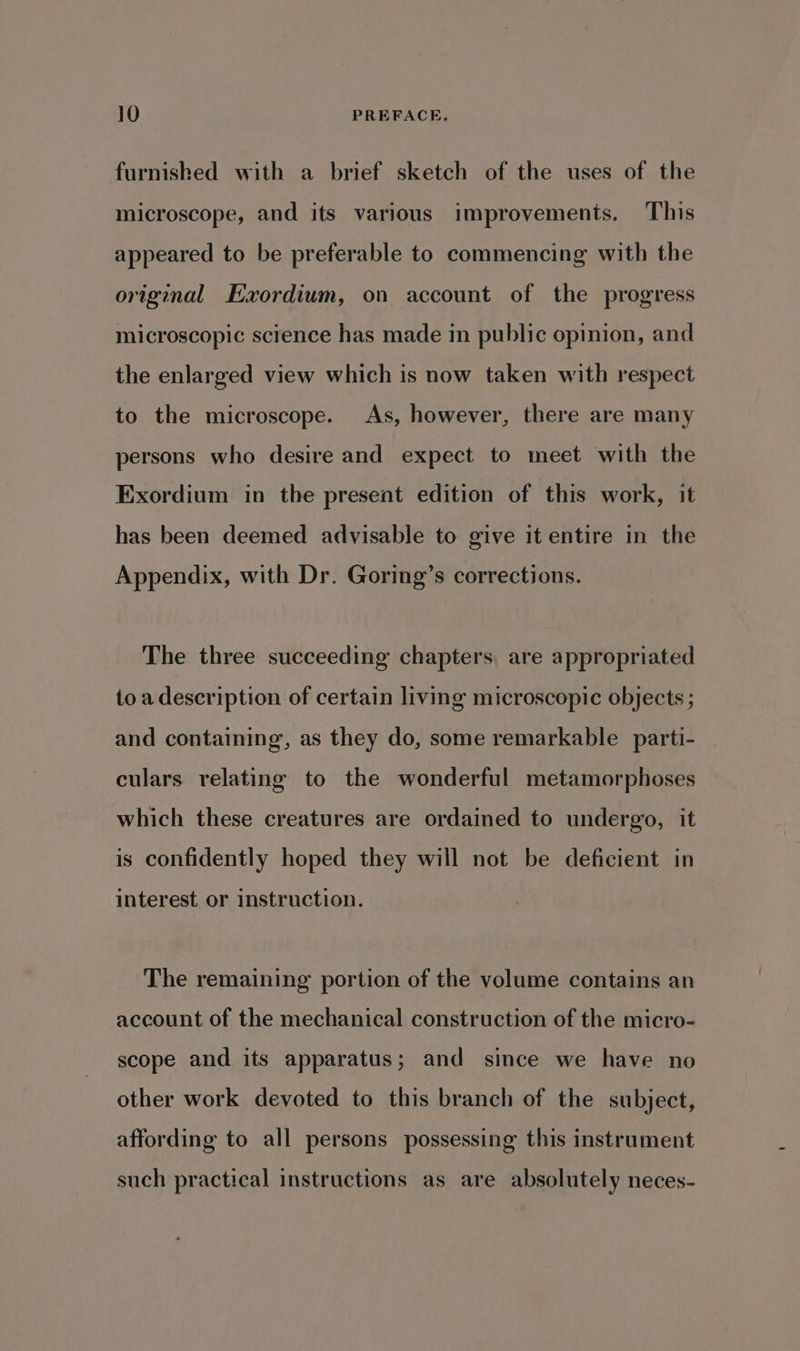 furnished with a brief sketch of the uses of the microscope, and its various improvements. This appeared to be preferable to commencing with the original Exordium, on account of the progress microscopic science has made in public opinion, and the enlarged view which is now taken with respect to the microscope. As, however, there are many persons who desire and expect to meet with the Exordium in the present edition of this work, it has been deemed advisable to give it entire in the Appendix, with Dr. Goring’s corrections. The three succeeding chapters, are appropriated toa description of certain living microscopic objects ; and containing, as they do, some remarkable _parti- culars relating to the wonderful metamorphoses which these creatures are ordained to undergo, it is confidently hoped they will not be deficient in interest or instruction. The remaining portion of the volume contains an account of the mechanical construction of the micro- scope and its apparatus; and since we have no other work devoted to this branch of the subject, affording to all persons possessing this instrument such practical instructions as are absolutely neces-