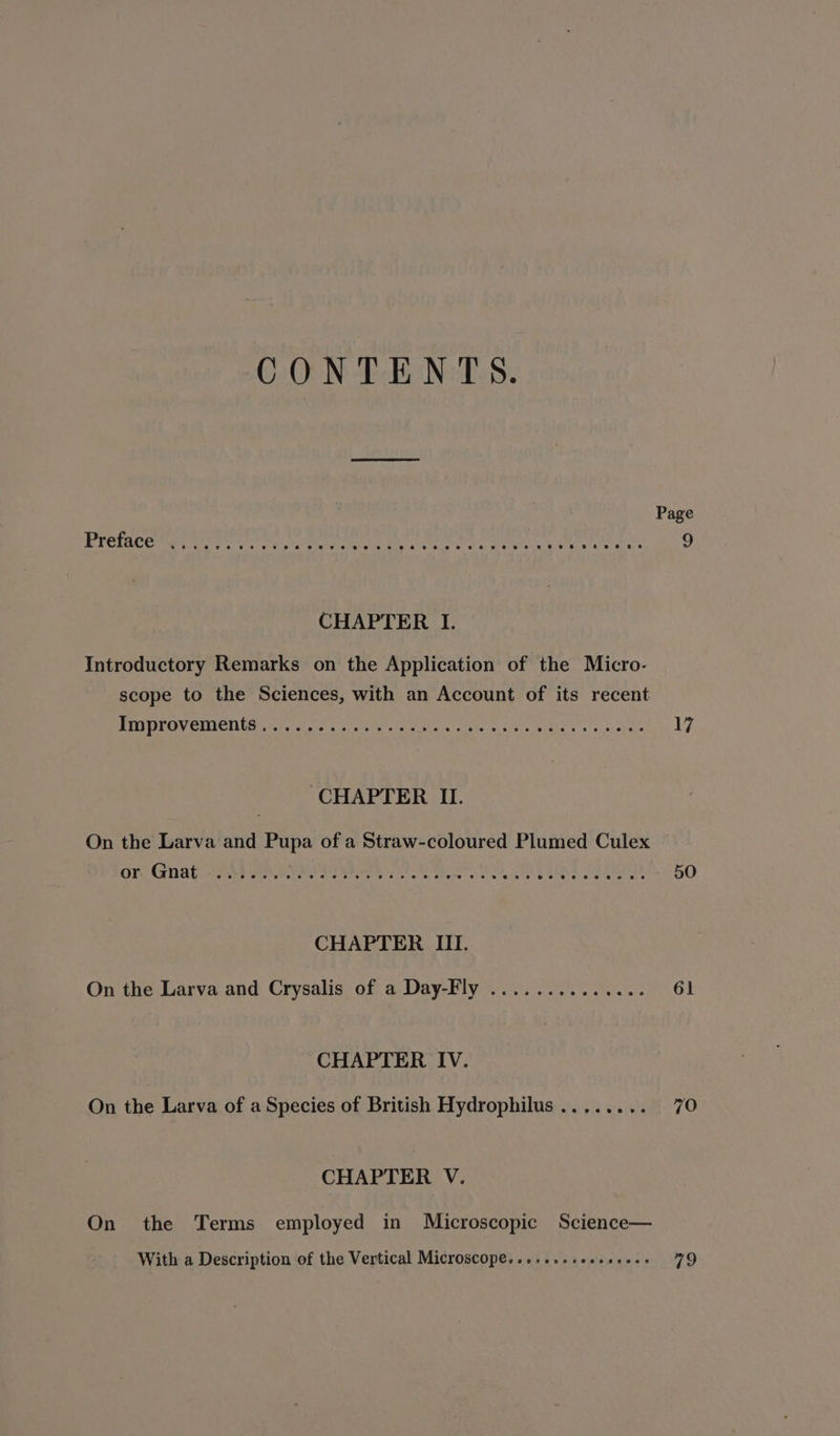 CONTENTS. Prelacerese ee ye Oe A NCE OLE Oe ete OA ea 9 CHAPTER I. Introductory Remarks on the Application of the Micro- scope to the Sciences, with an Account of its recent BES TOV ELMCMMGS eter isa st tas geet ela! stolen) 79-5 etal ssi sushi 17 CHAPTER II. On the Larva and Pupa of a Straw-coloured Plumed Culex OF Gat Me Pee 20 I eee eek ee eS ee 50 CHAPTER III. On the Larva and Crysalis of a Day-Fly .............. 61 CHAPTER IV. On the Larva of a Species of British Hydrophilus ........ 70 CHAPTER V. On the Terms employed in Microscopic Science— With a Description of the Vertical Microscope........2.+++..: 79