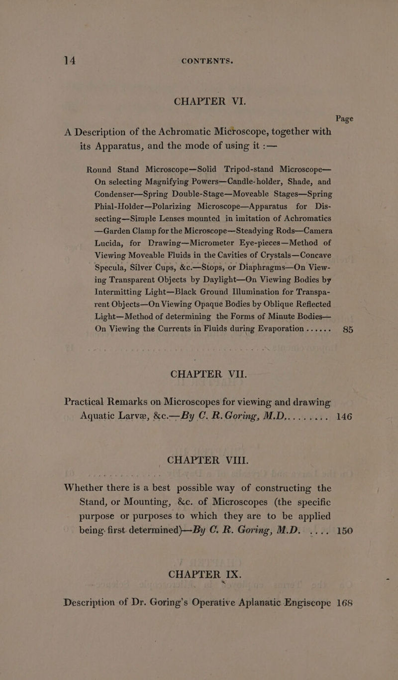 CHAPTER VI. Round Stand Microscope—Solid Tripod-stand Microscope— On selecting Magnifying Powers—Candle- holder, Shade, and Condenser—Spring Double-Stage—Moveable Stages—Spring Phial-Holder—Polarizing Microscope—Apparatus for Dis- secting—Simple Lenses mounted in imitation of Achromatics —Garden Clamp for the Microscope—Steadying Rods—Camera Lucida, for Drawing—Micrometer Eye-pieces—Method of Viewing Moveable Fluids in the Cavities of Crystals—Concave ing Transparent Objects by Daylight—QOn Viewing Bodies by Intermitting Light—Black Ground Illumination for Transpa- rent Objects—On Viewing Opaque Bodies by Oblique Reflected Light— Method of determining the Forms of Minute Bodies— On Viewing the Currents in Fluids during Evaporation ...... CHAPTER VII. _ CHAPTER VIIL CHAPTER IX. Page 85 146 150 168