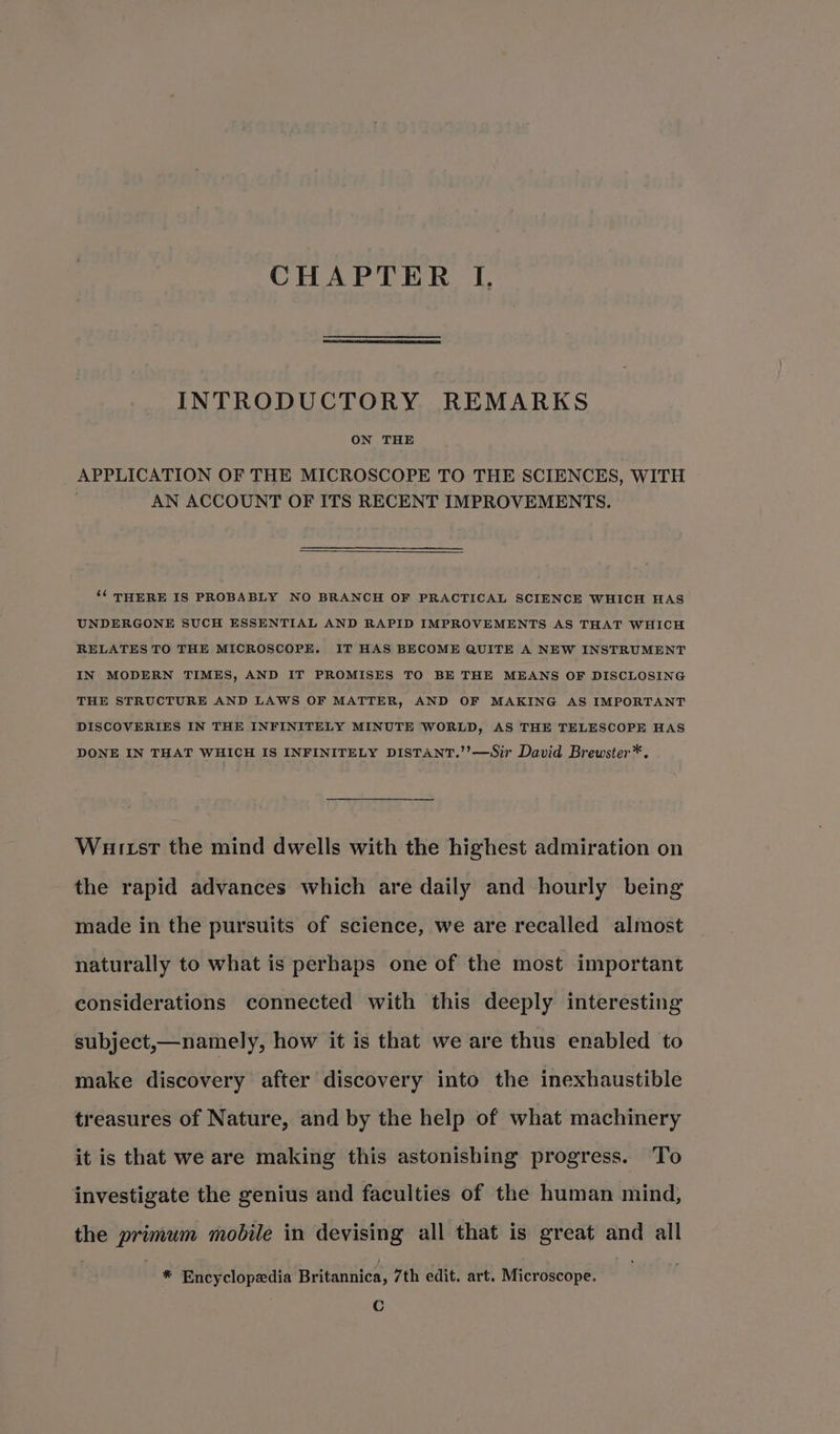 CHAPTER I, INTRODUCTORY REMARKS ON THE APPLICATION OF THE MICROSCOPE TO THE SCIENCES, WITH AN ACCOUNT OF ITS RECENT IMPROVEMENTS. ‘¢ THERE IS PROBABLY NO BRANCH OF PRACTICAL SCIENCE WHICH HAS UNDERGONE SUCH ESSENTIAL AND RAPID IMPROVEMENTS AS THAT WHICH RELATES TO THE MICROSCOPE. IT HAS BECOME QUITE A NEW INSTRUMENT IN MODERN TIMES, AND IT PROMISES TO BE THE MEANS OF DISCLOSING THE STRUCTURE AND LAWS OF MATTER, AND OF MAKING AS IMPORTANT DISCOVERIES IN THE INFINITELY MINUTE WORLD, AS THE TELESCOPE HAS DONE IN THAT WHICH IS INFINITELY DISTANT.’’—Sir David Brewster*. Wuitst the mind dwells with the highest admiration on the rapid advances which are daily and hourly being made in the pursuits of science, we are recalled almost naturally to what is perhaps one of the most important considerations connected with this deeply interesting subject,—namely, how it is that we are thus enabled to make discovery after discovery into the inexhaustible treasures of Nature, and by the help of what machinery it is that we are making this astonishing progress. To investigate the genius and faculties of the human mind, the primum mobile in devising all that is great and all * Encyclopedia Britannica, 7th edit. art. Microscope. C