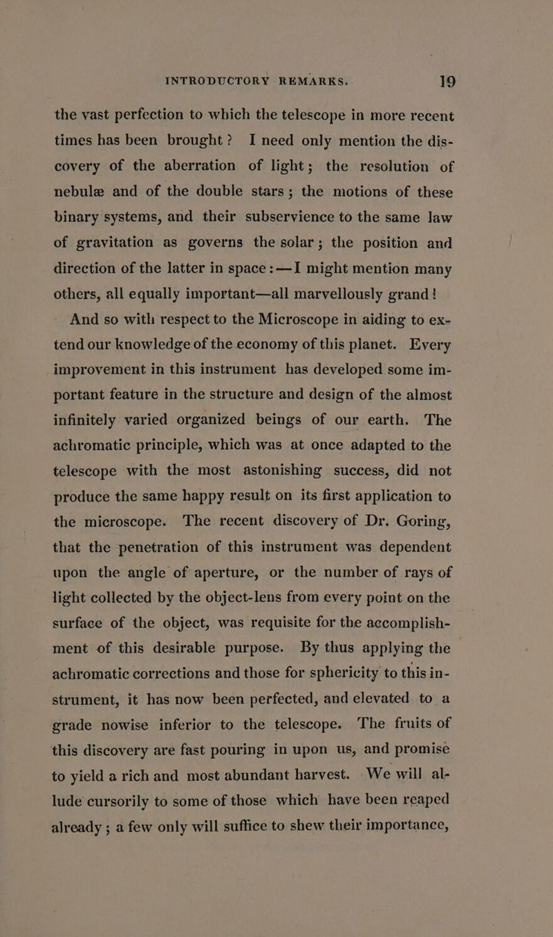 the vast perfection to which the telescope in more recent times has been brought? I need only mention the dis- covery of the aberration of light; the resolution of nebule and of the double stars ; the motions of these binary systems, and their subservience to the same law of gravitation as governs the solar; the position and direction of the latter in space: —I might mention many others, all equally important—all marvellously grand! And so with respect to the Microscope in aiding to ex- tend our knowledge of the economy of this planet. Every improvement in this instrument has developed some im- portant feature in the structure and design of the almost infinitely varied organized beings of our earth. The achromatic principle, which was at once adapted to the telescope with the most astonishing success, did not produce the same happy result on its first application to the microscope. The recent discovery of Dr. Goring, that the penetration of this instrument was dependent upon the angle of aperture, or the number of rays of light collected by the object-lens from every point on the surface of the object, was requisite for the accomplish- ment of this desirable purpose. By thus applying the achromatic corrections and those for sphericity to this in- strument, it has now been perfected, and elevated to a grade nowise inferior to the telescope. ‘The fruits of this discovery are fast pouring in upon us, and promise to yield a rich and most abundant harvest. We will al- lude cursorily to some of those which have been reaped already ; a few only will suffice to shew their importance,