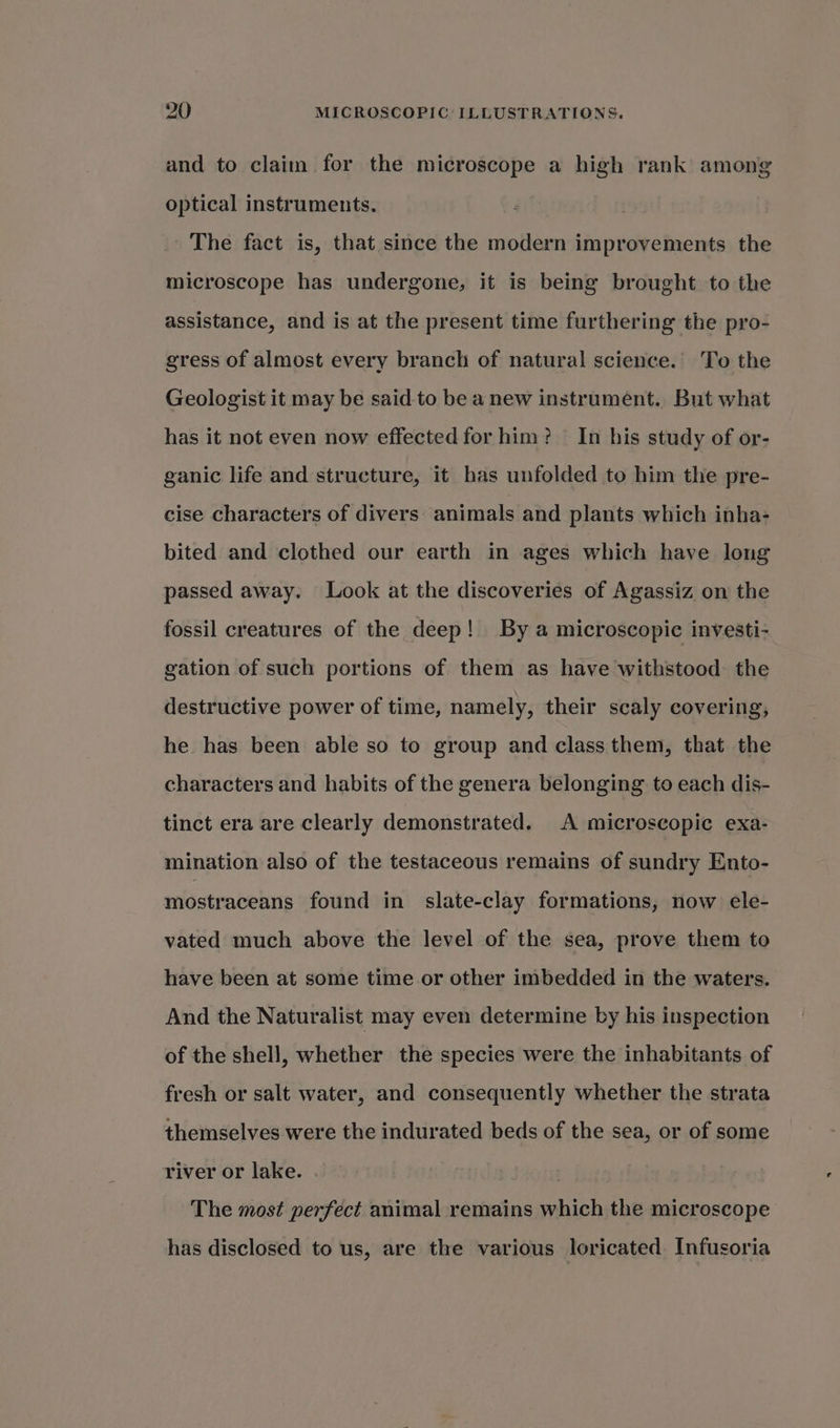 and to clain for the microscope a high rank among optical instruments. _ The fact is, that since the modern improvements the microscope has undergone, it is being brought to the assistance, and is at the present time furthering the pro- gress of almost every branch of natural science. To the Geologist it may be said to be a new instrument. But what has it not even now effected for him? — In his study of or- ganic life and structure, it bas unfolded to him the pre- cise characters of divers: animals and plants which inha- bited and clothed our earth in ages which have long passed away. Look at the discoveries of Agassiz on the fossil creatures of the deep! By a microscopic investi- gation of such portions of them as have withstood the destructive power of time, namely, their scaly covering, he has been able so to group and class them, that the characters and habits of the genera belonging to each dis- tinct era are clearly demonstrated. A microscopic exa- mination also of the testaceous remains of sundry Ento- mostraceans found in slate-clay formations, now ele- vated much above the level of the sea, prove them to have been at some time or other imbedded in the waters. And the Naturalist may even determine by his inspection of the shell, whether the species were the inhabitants of fresh or salt water, and consequently whether the strata themselves were the indurated beds of the sea, or of some river or lake. . 7 The most perfect animal remains which the microscope has disclosed to us, are the various loricated Infusoria