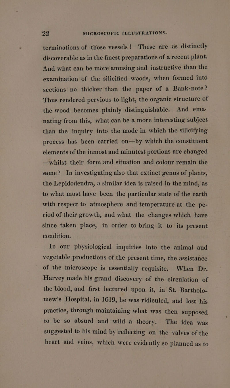 terminations of those vessels! These are as distinctly discoverable as in the finest preparations of a recent plant. And what can be more amusing and instructive than the examination of the silicified woods, when formed into sections no thicker than the paper of a Bank-note? Thus rendered pervious to light, the organic structure of the wood becomes plainly distinguishable. And ema- nating from this, what can be a more interesting subject than the inquiry into the mode in which the silicifying process has been carried on—by which the constituent elements of the inmost and minutest portions are changed —whilst their form and situation and colour remain the same? In investigating also that extinct genus of plants, the Lepidodendra, a similar idea is raised in the mind, as to what must have been the particular state of the earth with respect to atmosphere and temperature at the pe- riod of their growth, and what the changes which have since taken place, in order to bring it to its present condition. In our physiological inquiries into the animal and vegetable productions of the present time, the assistance of the microscope is essentially requisite. When Dr. Harvey made his grand discovery of the circulation of the blood, and first lectured upon it, in St. Bartholo- mew’s Hospital, in 1619, he was ridiculed, and lost his practice, through maintaining what was then supposed to be so absurd and wild a theory. The idea was suggested to his mind by reflecting on the valves of the heart and veins, which were evidently so planned as to