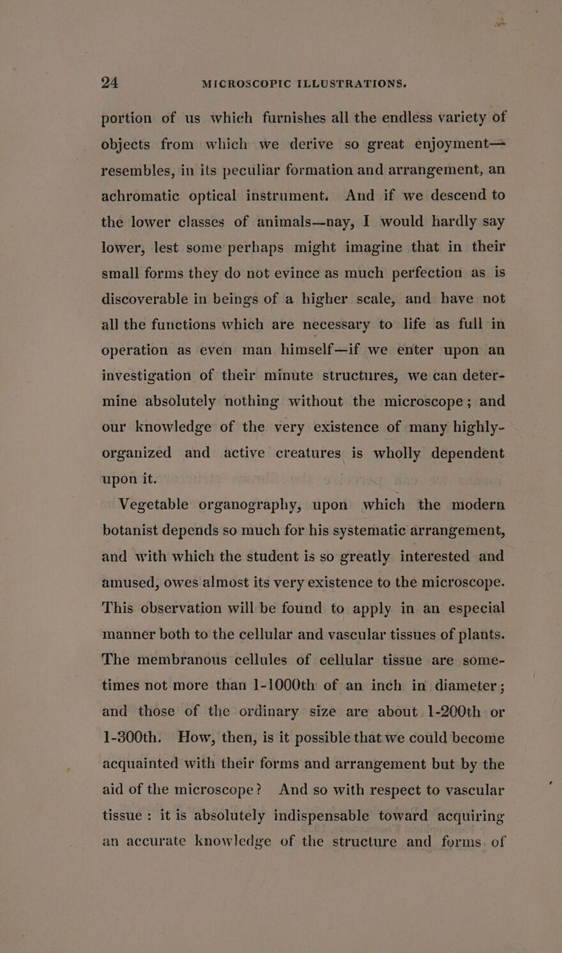 portion of us which furnishes all the endless variety of objects from which we derive so great enjoyment— resembles, in its peculiar formation and arrangement, an achromatic optical instrument. And if we descend to the lower classes of animals—nay, I would hardly say lower, lest some perhaps might imagine that in their small forms they do not evince as much perfection. as is discoverable in beings of a higher scale, and have not all the functions which are necessary to life as full in operation as even man himself—if we enter upon an investigation of their minute structures, we can deter- mine absolutely nothing without the microscope; and our knowledge of the very existence of many highly- organized and active creatures is wholly dependent upon it. Vegetable organography, upon which the modern botanist depends so much for his systematic arrangement, and with which the student is so greatly interested and amused, owes almost its very existence to the microscope. This observation will be found to apply in an especial manner both to the cellular and vascular tissues of plants. The membranous cellules of cellular tissue are some- times not more than 1-1000th of an inch in diameter ; and those of the ordinary size are about 1-200th or 1-300th. How, then, is it possible that we could become acquainted with their forms and arrangement but by the aid of the microscope? And so with respect to vascular tissue : it is absolutely indispensable toward acquiring an accurate knowledge of the structure and forms. of