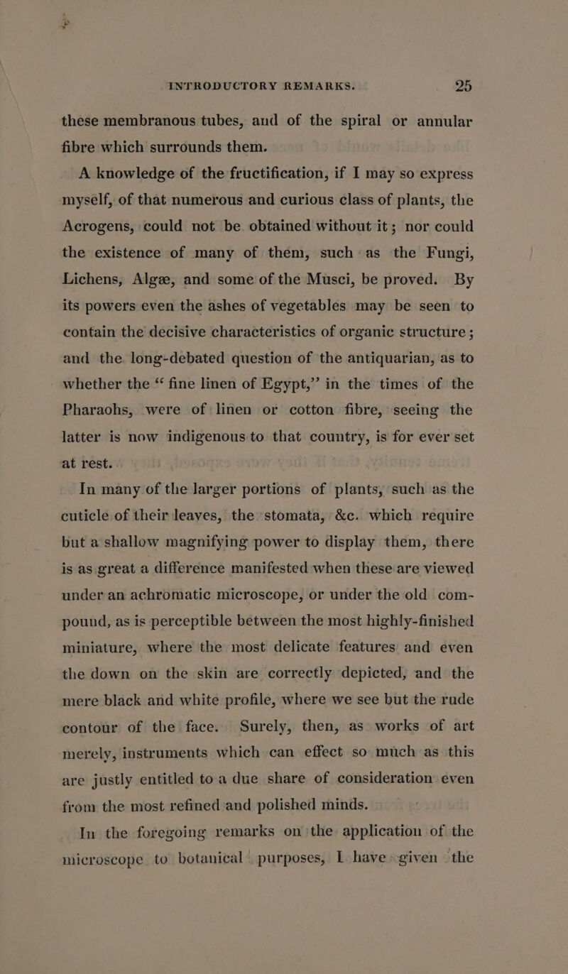 these membranous tubes, and of the spiral or annular fibre which surrounds them. A knowledge of the fructification, if I may so express myself, of that numerous and curious class of plants, the Acrogens, could not be. obtained without it; nor could the existence of many of them, such as the Fungi, Lichens, Algze, and some of the Musci, be proved. By its powers even the ashes of vegetables may be seen to contain the decisive characteristics of organic structure ; and the long-debated question of the antiquarian, as to whether the “ fine linen of Egypt,” in the times of the Pharaohs, were of linen or cotton fibre, seeing the latter is now indigenous to that country, is for ever set at rest. In many of the larger portions of plants, such as the cuticle of their leaves, the stomata, &amp;c. which require but a shallow magnifying power to display them, there is as great a difference manifested when these are viewed under an achromatic microscope, or under the old com- pound, as is perceptible between the most highly-finished miniature, where the most delicate features and even the down on the skin are correctly depicted, and the mere black and white profile, where we see but the rude contour of the face. Surely, then, as works of art merely, instruments which can effect so much as this are justly entitled toa due share of consideration even from the most refined and polished minds. In the foregoing remarks on the application of the microscope. to botanical . purposes, L have given the