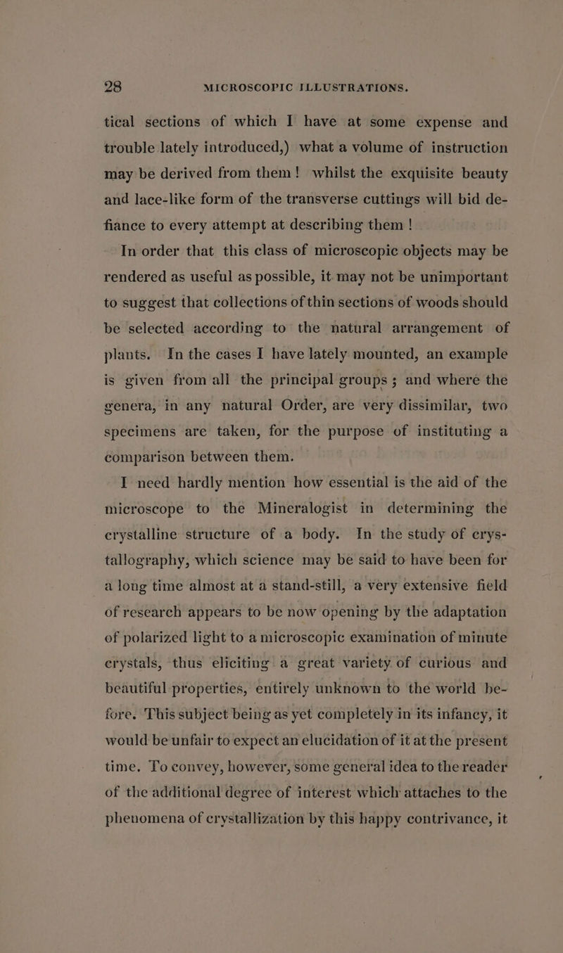 tical sections of which I have at some expense and trouble lately introduced,) what a volume of instruction may be derived from them! whilst the exquisite beauty and lace-like form of the transverse cuttings will bid de- fiance to every attempt at describing them ! In order that this class of microscopic objects may be rendered as useful as possible, it may not be unimportant to suggest that collections of thin sections of woods should be selected according to the natural arrangement of plants. In the cases I have lately mounted, an example is given from all the principal groups ; and where the genera, in any natural Order, are very dissimilar, two specimens are taken, for the purpose of instituting a comparison between them. I need hardly mention how essential is the aid of the microscope to the Mineralogist in determining the crystalline structure of a body. In the study of crys- tallography, which science may be said to have been for a long time almost at a stand-still, a very extensive field of research appears to be now opening by the adaptation of polarized light to a microscopic examination of minute erystals, thus eliciting a great variety. of curious and beautiful properties, entirely unknown to the world be- fore. This subject being as yet completely in its infancy, it would be unfair to expect an elucidation of it at the present time. To convey, however, some general idea to the reader of the additional degree of interest which attaches to the phenomena of crystallization by this happy contrivance, it