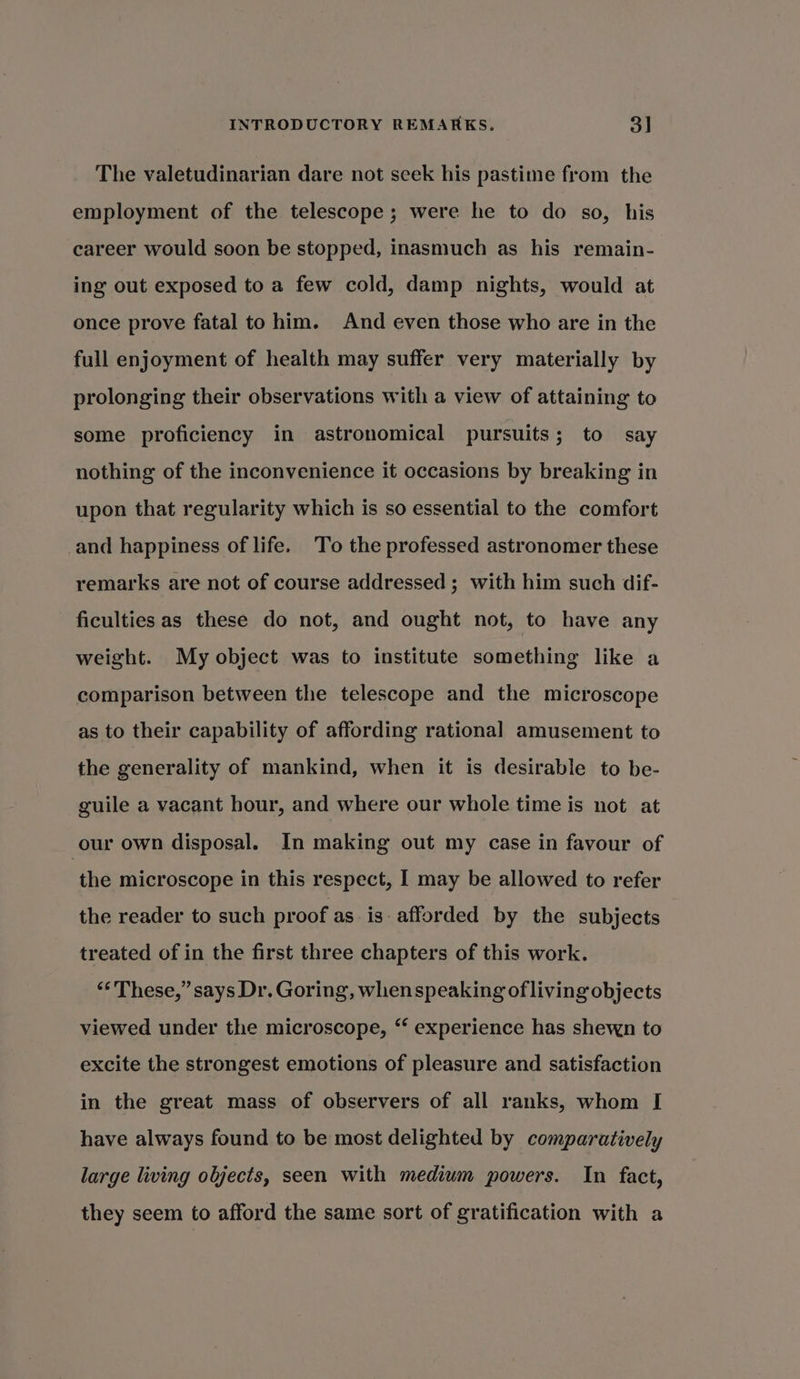 The valetudinarian dare not seek his pastime from the employment of the telescope ; were he to do so, his career would soon be stopped, inasmuch as his remain- ing out exposed to a few cold, damp nights, would at once prove fatal to him. And even those who are in the full enjoyment of health may suffer very materially by prolonging their observations with a view of attaining to some proficiency in astronomical pursuits; to say nothing of the inconvenience it occasions by breaking in upon that regularity which is so essential to the comfort and happiness of life. To the professed astronomer these remarks are not of course addressed ; with him such dif- ficulties as these do not, and ought not, to have any weight. My object was to institute something like a comparison between the telescope and the microscope as to their capability of affording rational amusement to the generality of mankind, when it is desirable to be- guile a vacant hour, and where our whole time is not at our own disposal. In making out my case in favour of the microscope in this respect, I may be allowed to refer the reader to such proof as is afforded by the subjects treated of in the first three chapters of this work. “These,” says Dr. Goring, whenspeaking ofliving objects viewed under the microscope, ‘ experience has shewn to excite the strongest emotions of pleasure and satisfaction in the great mass of observers of all ranks, whom [ have always found to be most delighted by comparatively large living objects, seen with medium powers. In fact, they seem to afford the same sort of gratification with a