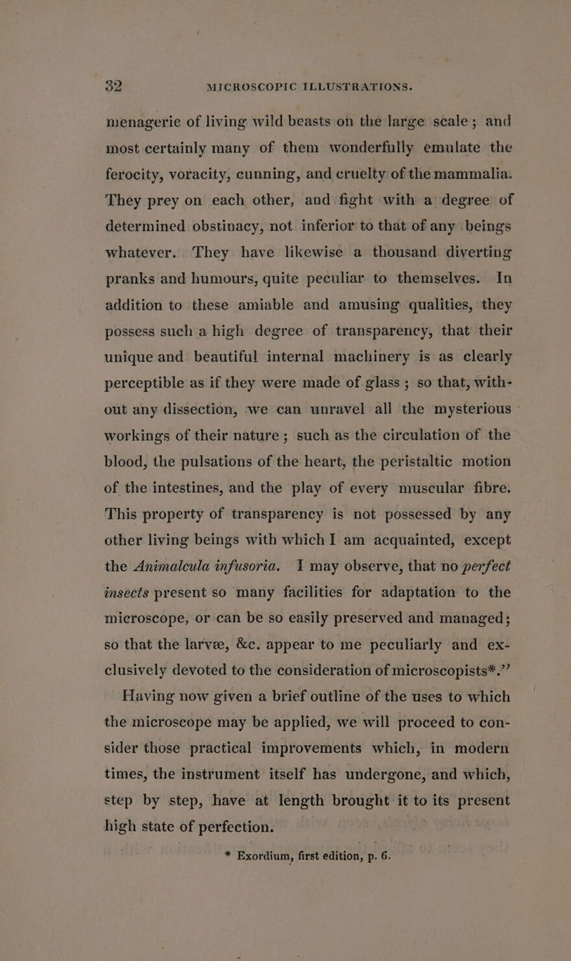menagerie of living wild beasts on the large scale; and most certainly many of them wonderfully emulate the ferocity, voracity, cunning, and cruelty of the mammalia. They prey on each other, and fight with a degree of determined obstinacy, not inferior to that of any beings whatever. They have likewise a thousand diverting pranks and humours, quite peculiar to themselves. In addition to these amiable and amusing qualities, they possess such a high degree of transparency, that their unique and beautiful internal machinery is as clearly perceptible as if they were made of glass ; so that, with- out any dissection, we can unravel all the mysterious — workings of their nature ; such as the circulation of the blood, the pulsations of the heart, the peristaltic motion of the intestines, and the play of every muscular fibre. This property of transparency is not possessed by any other living beings with which I am acquainted, except the Animalcula infusoria. I may observe, that no perfect insects present so many facilities for adaptation to the microscope, or can be so easily preserved and managed; so that the larve, &amp;c. appear to me peculiarly and ex- clusively devoted to the consideration of microscopists*.” Having now given a brief outline of the uses to which the microscope may be applied, we will proceed to con- sider those practical improvements which, in modern times, the instrument itself has undergone, and which, step by step, have at length brought it to its present high state of perfection. | * Exordium, first edition, p. 6.