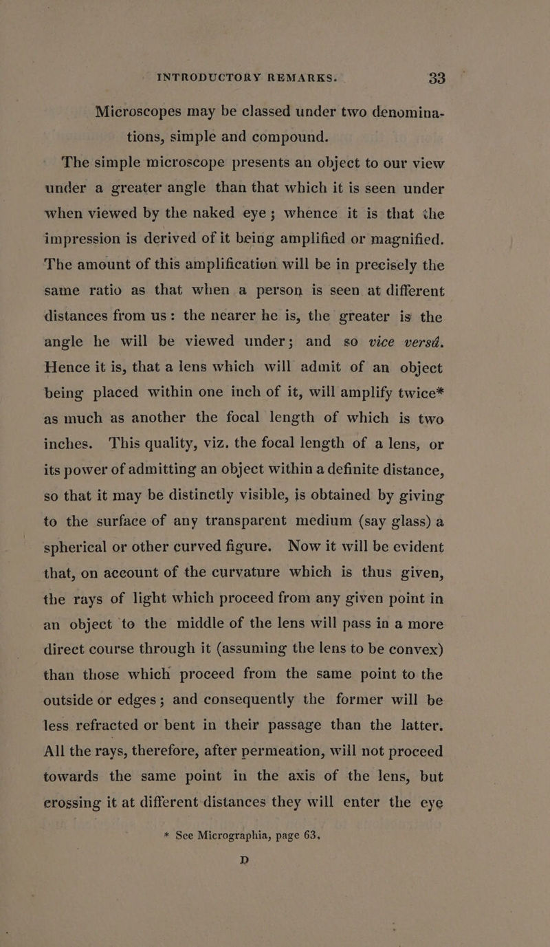 Microscopes may be classed under two denomina- tions, simple and compound. The simple microscope presents an object to our view under a greater angle than that which it is seen under when viewed by the naked eye; whence it is that the impression is derived of it being amplified or magnified. The amount of this amplificativn will be in precisely the same ratio as that when a person is seen at different distances from us: the nearer he is, the greater is the angle he will be viewed under; and so vice versd. Hence it is, that a lens which will admit of an object being placed within one inch of it, will amplify twice* as much as another the focal length of which is two inches. This quality, viz. the focal length of a lens, or its power of admitting an object within a definite distance, so that it may be distinctly visible, is obtained by giving to the surface of any transparent medium (say glass) a spherical or other curved figure. Now it will be evident that, on account of the curvature which is thus given, the rays of light which proceed from any given point in an object to the middle of the lens will pass in a more direct course through it (assuming the lens to be convex) than those which proceed from the same point to the outside or edges; and consequently the former will be less refracted or bent in their passage than the latter. All the rays, therefore, after permeation, will not proceed towards the same point in the axis of the lens, but erossing it at different distances they will enter the eye * See Micrographia, page 63. D