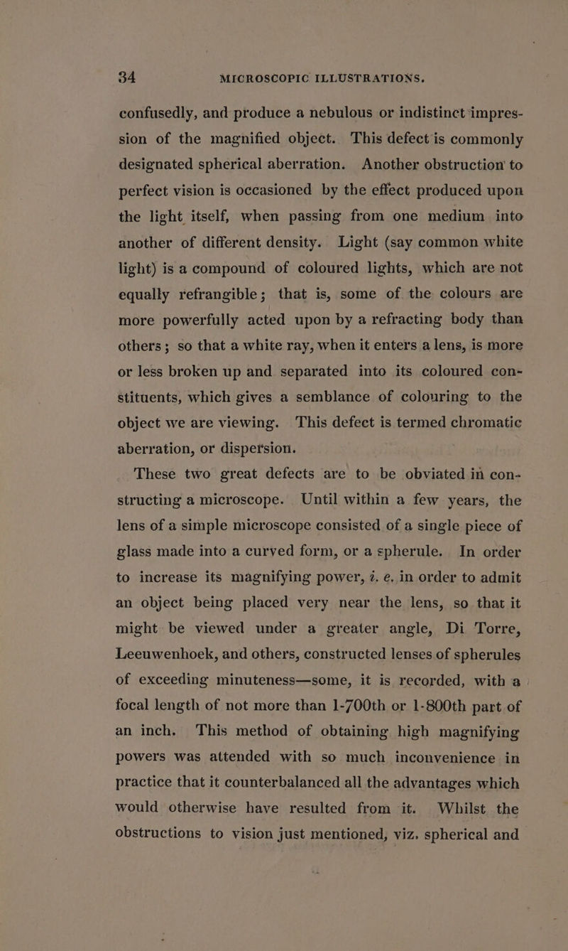 confusedly, and produce a nebulous or indistinct impres- sion of the magnified object. This defect is commonly designated spherical aberration. Another obstruction to perfect vision is occasioned by the effect produced upon the light itself, when passing from one medium into another of different density. Light (say common white light) is a compound of coloured lights, which are not equally refrangible; that is, some of the colours are more powerfully acted upon by a refracting body than others; so that a white ray, when it enters a lens, is more or less broken up and separated into its coloured con- stituents, which gives a semblance of colouring to the object we are viewing. This defect is termed chromatic aberration, or dispersion. These two great defects are to be obviated in con- structing a microscope. Until within a few years, the lens of a simple microscope consisted of a single piece of glass made into a curved form, or aspherule. In order to increase its magnifying power, 7. ée. in order to admit an object being placed very near the lens, so that it might be viewed under a greater angle, Di Torre, Leeuwenhoek, and others, constructed lenses of spherules of exceeding minuteness—some, it is recorded, with a focal length of not more than 1-700th or 1-800th part of an inch. This method of obtaining high magnifying powers was attended with so much inconvenience in practice that it counterbalanced all the advantages which would otherwise have resulted from it. Whilst the obstructions to vision just mentioned, viz. spherical and