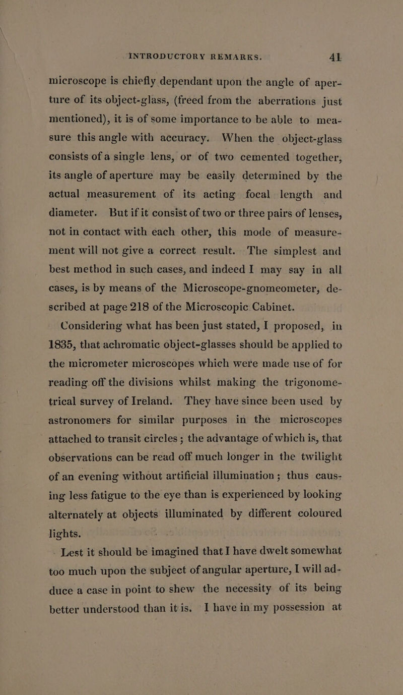 microscope is chiefly dependant upon the angle of aper- ture of its object-glass, (freed from the aberrations just mentioned), it is of some importance to be able to mea- sure this angle with accuracy. When the object-glass consists of a single lens, or of two cemented together, its angle of aperture may be easily determined by the actual measurement of its acting focal length and diameter. But if it consist of two or three pairs of lenses, not in contact with each other, this mode of measure- ment will not give a correct result. The simplest and best method in such cases, and indeed I may say in all cases, is by means of the Microscope-gnomeometer, de- scribed at page 218 of the Microscopic Cabinet. Considering what has been just stated, I proposed, in 1835, that achromatic object-glasses should be applied to the micrometer microscopes which were made use of for reading off the divisions whilst making the trigonome- trical survey of Ireland. They have since been used by astronomers for similar purposes in the microscopes attached to transit circles ; the advantage of which is, that observations can be read off much longer in the twilight of an evening without artificial illumination; thus caus- ing less fatigue to the eye than is experienced by looking alternately at objects illuminated by different coloured lights. - Lest it should be imagined that I have dwelt somewhat too much upon the subject of angular aperture, I will ad- duce a case in point to shew the necessity of its being