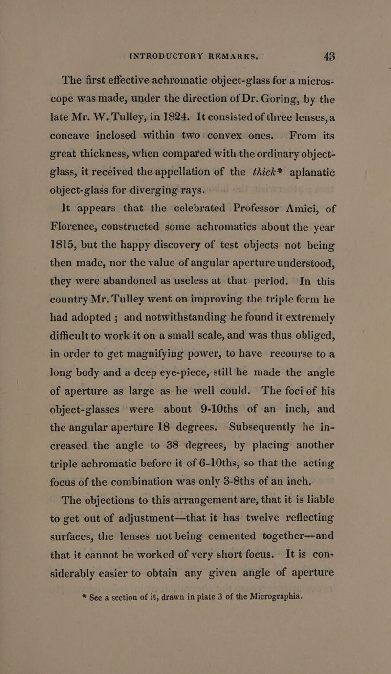 The first effective achromatic object-glass for a micros- cope was made, under the direction of Dr. Goring, by the late Mr. W. Tulley, in 1824. It consisted of three lenses, a concave inclosed within two convex ones. From its great thickness, when compared with the ordinary object- glass, it received the appellation of the thick* aplanatic object-glass for. diverging rays. It appears that the celebrated Professor Amici, of Florence, constructed some achromatics about the year 1815, but the happy discovery of test objects not being then made, nor the value of angular aperture understood, they were abandoned as useless at that period. In this country Mr. Tulley went on improving the triple form he had adopted ; and notwithstanding he found it extremely difficult to work it on a small scale, and was thus obliged, in order to get magnifying power, to have recourse toa long body and a deep eye-piece, still he made the angle of aperture as large as he well could. The foci of his object-glasses were about 9-10ths of an inch, and the angular aperture 18 degrees. Subsequently he in- creased. the angle to 38 degrees, by placing another triple achromatic before it of 6-10ths, so that the acting focus of the combination was only 3-8ths of an inch, The objections to this arrangement are, that it is liable to get out of adjustment—that it has twelve reflecting surfaces, the lenses not being cemented together—and that it cannot be worked of very short focus. It is con- siderably easier to obtain any given angle of aperture * See a section of it, drawn in plate 3 of the Micrographia.