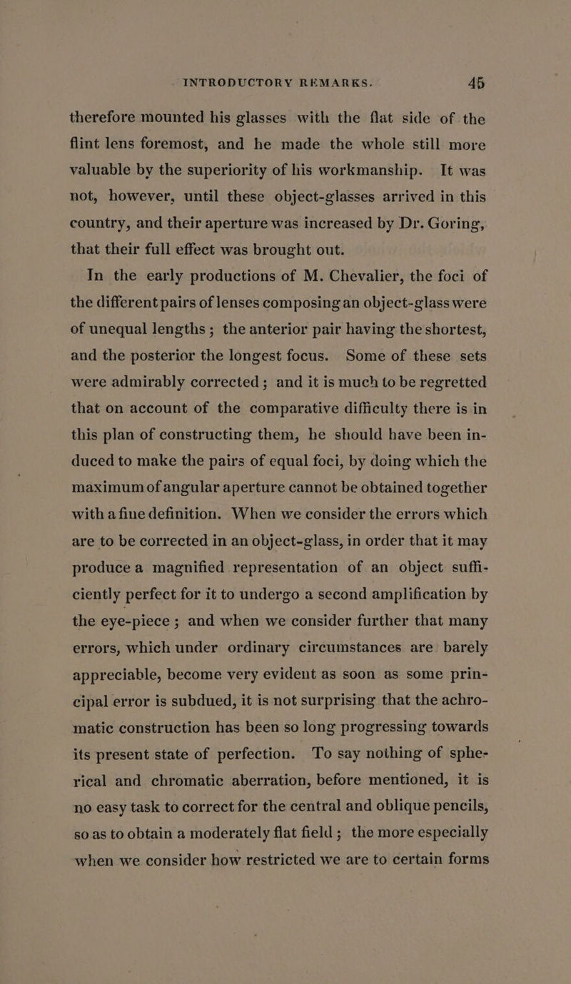 therefore mounted his glasses with the flat side of the flint lens foremost, and he made the whole still more valuable by the superiority of his workmanship. It was not, however, until these object-glasses arrived in this country, and their aperture was increased by Dr. Goring, that their full effect was brought out. In the early productions of M. Chevalier, the foci of the different pairs of lenses composing an object-glass were of unequal lengths; the anterior pair having the shortest, and the posterior the longest focus. Some of these sets were admirably corrected ; and it is much to be regretted that on account of the comparative difficulty there is in this plan of constructing them, he should have been in- duced to make the pairs of equal foci, by doing which the maximum of angular aperture cannot be obtained together with a fine definition. When we consider the errors which are to be corrected in an object-glass, in order that it may produce a magnified representation of an object suffi- ciently perfect for it to undergo a second amplification by the eye-piece ; and when we consider further that many errors, which under ordinary circumstances are. barely appreciable, become very evident as soon as some prin- cipal error is subdued, it is not surprising that the achro- matic construction has been so long progressing towards its present state of perfection. To say nothing of sphe- rical and chromatic aberration, before mentioned, it is no easy task to correct for the central and oblique pencils, so as to obtain a moderately flat field ; the more especially when we consider how restricted we are to certain forms