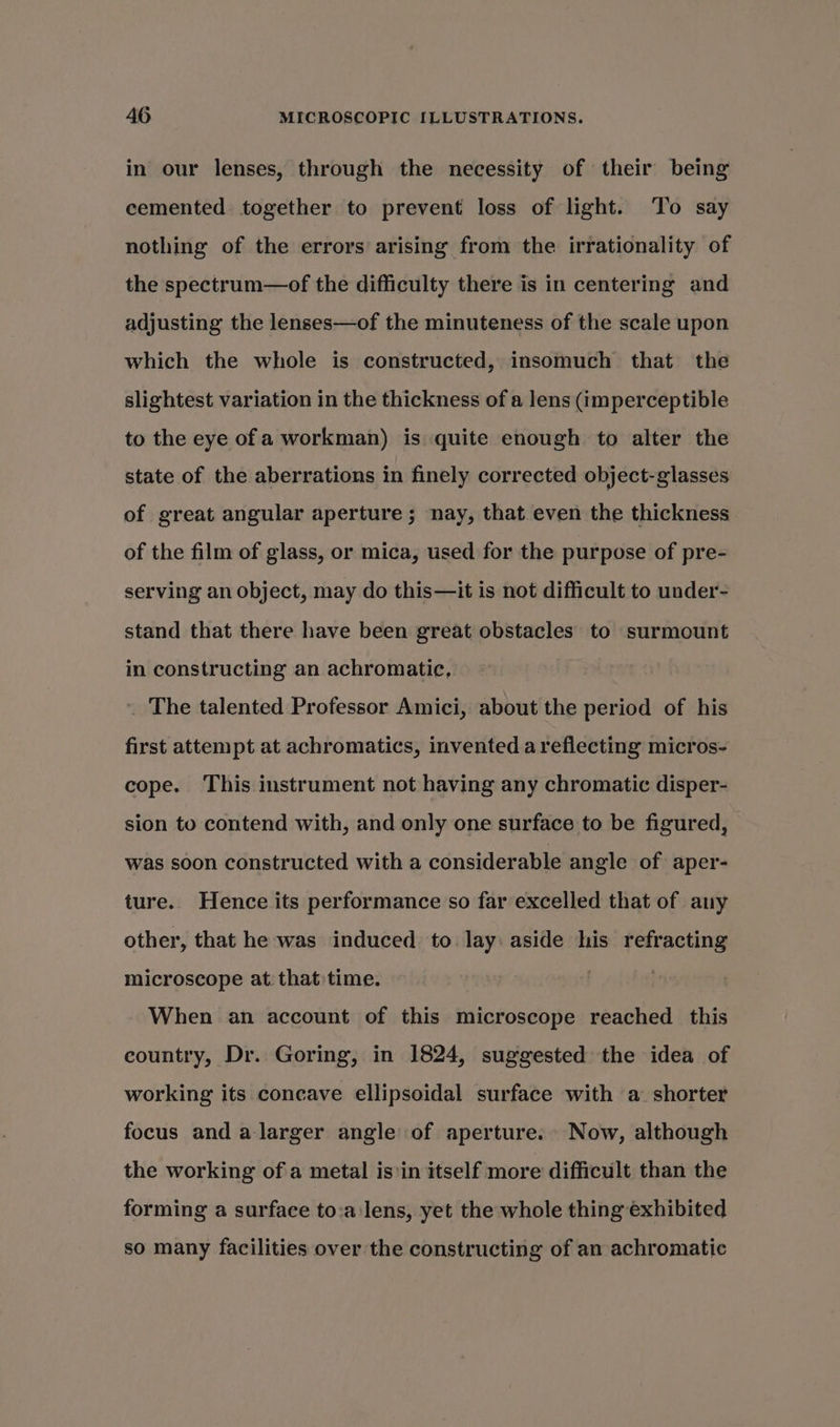 in our lenses, through the necessity of their being cemented together to prevent loss of light. ‘To say nothing of the errors arising from the irrationality of the spectrum—of the difficulty there is in centering and adjusting the lenses—of the minuteness of the scale upon which the whole is constructed, insomuch that the slightest variation in the thickness of a lens (imperceptible to the eye of a workman) is quite enough to alter the state of the aberrations in finely corrected object-glasses of great angular aperture ; nay, that even the thickness of the film of glass, or mica, used for the purpose of pre- serving an object, may do this—it is not difficult to under- stand that there have been great obstacles to surmount in constructing an achromatic, . The talented Professor Amici, about the period of his first attempt at achromatics, invented a reflecting micros- cope. This instrument not having any chromatic disper- sion to contend with, and only one surface to be figured, was soon constructed with a considerable angle of aper- ture. Hence its performance so far excelled that of any other, that he was induced to lay: aside his refracting microscope at. that time. When an account of this microscope reached this country, Dr. Goring, in 1824, suggested the idea of working its concave ellipsoidal surface with a shorter focus and a larger angle of aperture. Now, although the working of a metal isin itself more difficult than the forming a surface to:a:lens, yet the whole thing exhibited so many facilities over the constructing of an achromatic