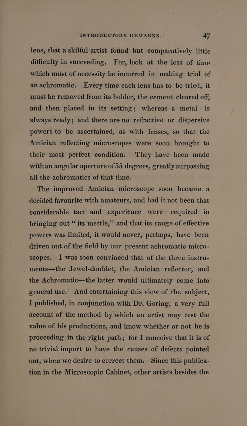lens, that a skilful artist found but comparatively little difficulty in succeeding. For, look at the loss of time which must of necessity be incurred in making trial of an achromatic. Every time each lens has to be tried, it must be removed from its holder, the cement cleared off, and then placed in its setting; whereas a metal is always ready; and there are no refractive or dispersive powers to be ascertained, as with lenses, so that the Amician reflecting microscopes were soon brought to their most perfect condition. They have been made withan angular aperture of 55 degrees, greatly surpassing all the achromatics of that time. The improved Amician microscope soon became a decided favourite with amateurs, and had it not been that considerable tact and experience were required in bringing out “its mettle,” and that its range of effective powers was limited, it would never, perhaps, have been driven out of the field by our present achromatic micro- scopes. I was soon convinced that of the three instru- ments—the Jewel-doublet, the Amician reflector, and the Achromatic—the latter would ultimately come into general use. And entertaining this view of the subject, I published, in conjunction with Dr. Goring, a very full account of the method by which an artist may test the value of his productions, and know whether or not he is proceeding in the right path; for I conceive that it is of no trivial import to have the causes of defects pointed out, when we desire to correct them. Since this publica- tion in the Microscopic Cabinet, other artists besides the