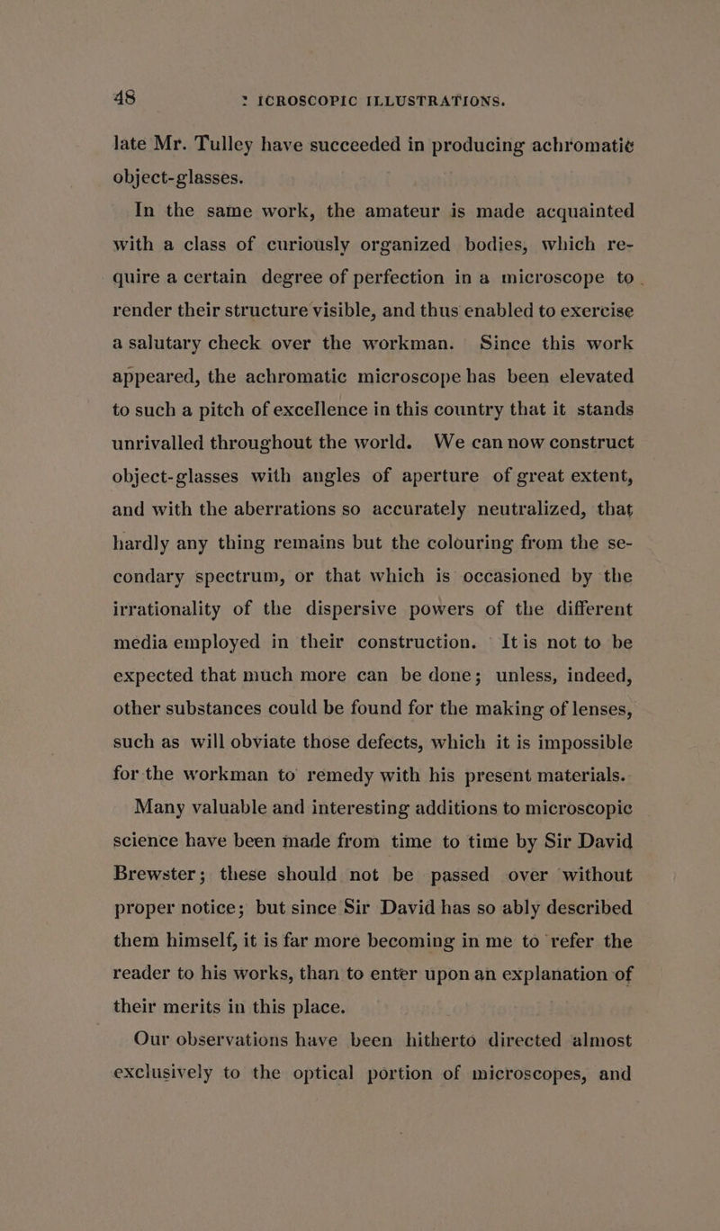 late Mr. Tulley have succeeded in producing achromati¢ object-glasses. In the same work, the amateur is made acquainted with a class of curiously organized bodies, which re- quire a certain degree of perfection in a microscope to. render their structure visible, and thus enabled to exercise a salutary check over the workman. Since this work appeared, the achromatic microscope has been elevated to such a pitch of excellence in this country that it stands unrivalled throughout the world. We can now construct object-glasses with angles of aperture of great extent, and with the aberrations so accurately neutralized, that hardly any thing remains but the colouring from the se- condary spectrum, or that which is occasioned by the irrationality of the dispersive powers of the different media employed in their construction. It is not to he expected that much more can be done; unless, indeed, other substances could be found for the making of lenses, such as will obviate those defects, which it is impossible for the workman to remedy with his present materials. Many valuable and interesting additions to microscopic science have been made from time to time by Sir David Brewster; these should not be passed over without proper notice; but since Sir David has so ably described them himself, it is far more becoming in me to refer the reader to his works, than to enter upon an explanation of their merits in this place. | Our observations have been hitherto directed almost exclusively to the optical portion of microscopes, and