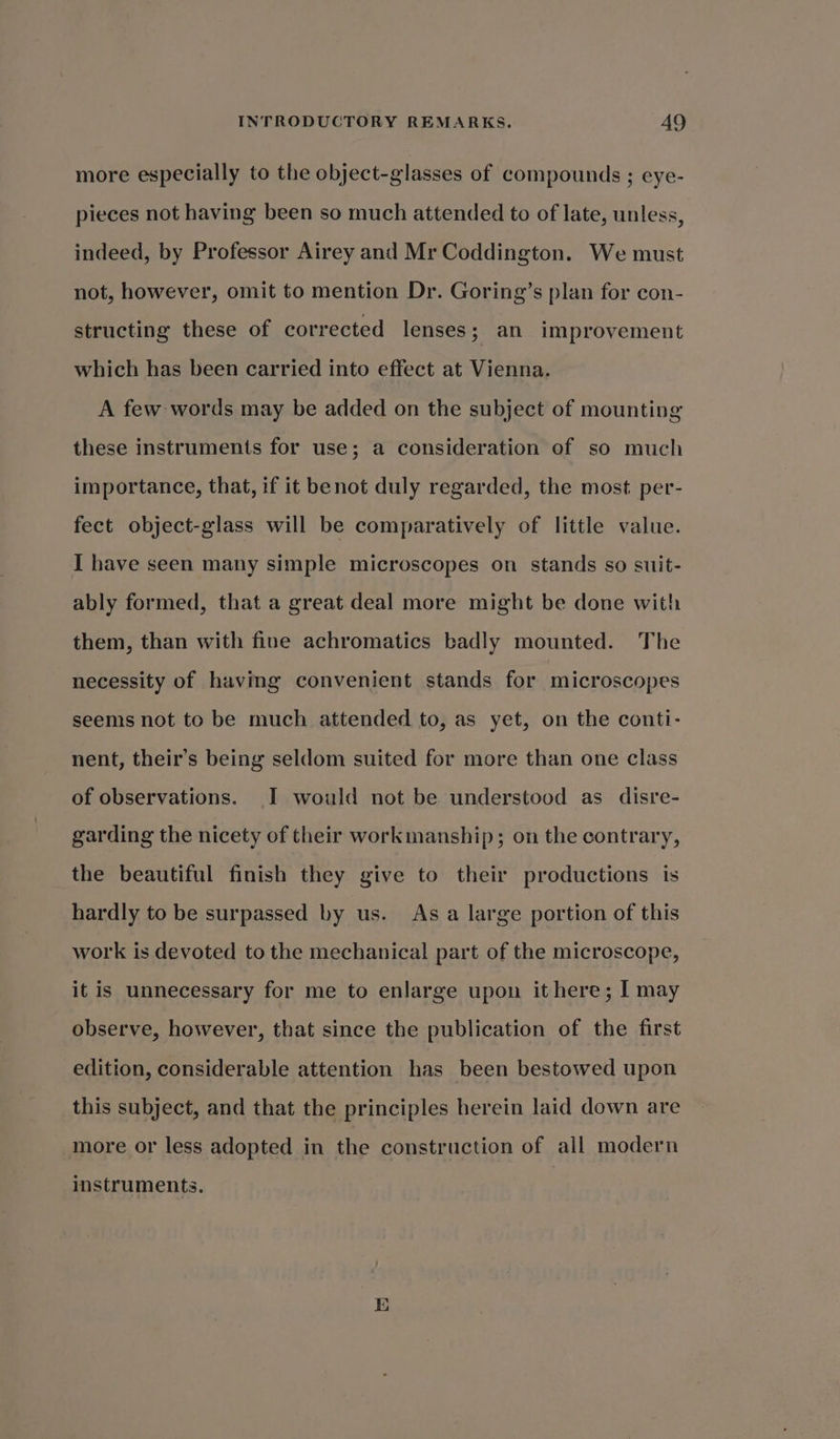 more especially to the object-glasses of compounds ; eye- pieces not having been so much attended to of late, unless, indeed, by Professor Airey and Mr Coddington. We must not, however, omit to mention Dr. Goring’s plan for con- structing these of corrected lenses 3; an improvement which has been carried into effect at Vienna. A few words may be added on the subject of mounting these instruments for use; a consideration of so much importance, that, if it benot duly regarded, the most per- fect object-glass will be comparatively of little value. I have seen many simple microscopes on stands so suit- ably formed, that a great deal more might be done with them, than with fine achromatics badly mounted. The necessity of having convenient stands for microscopes seems not to be much attended to, as yet, on the conti- nent, their’s being seldom suited for more than one class of observations. I would not be understood as disre- garding the nicety of their workmanship; on the contrary, the beautiful finish they give to their productions is hardly to be surpassed by us. As a large portion of this work is devoted to the mechanical part of the microscope, it is unnecessary for me to enlarge upon it here; | may observe, however, that since the publication of the first edition, considerable attention has been bestowed upon this subject, and that the principles herein laid down are more or less adopted in the construction of all modern instruments.