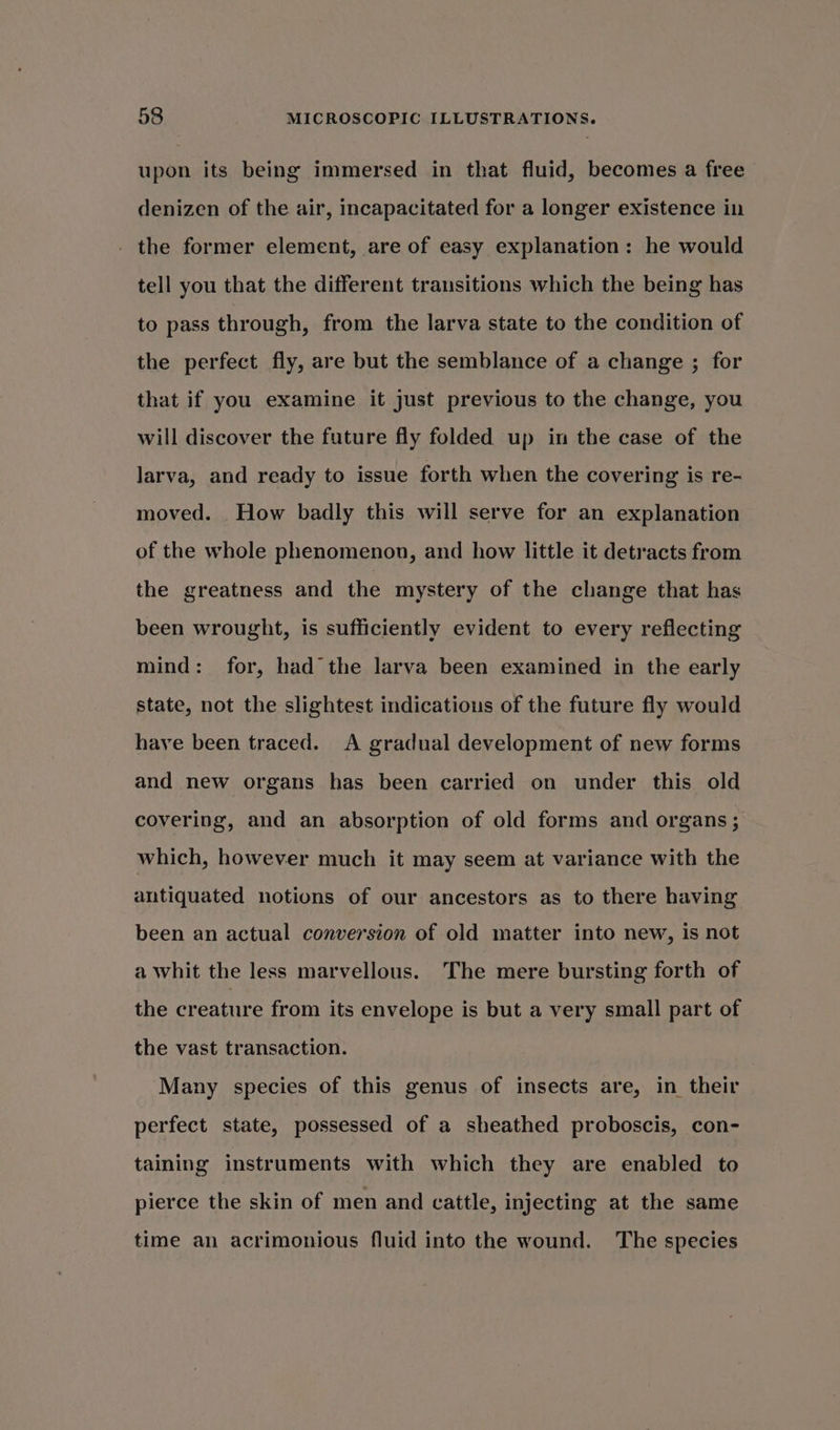 upon its being immersed in that fluid, becomes a free denizen of the air, incapacitated for a longer existence in - the former element, are of easy explanation: he would tell you that the different transitions which the being has to pass through, from the larva state to the condition of the perfect fly, are but the semblance of a change ; for that if you examine it just previous to the change, you will discover the future fly folded up in the case of the larva, and ready to issue forth when the covering is re- moved. How badly this will serve for an explanation of the whole phenomenon, and how little it detracts from the greatness and the mystery of the change that has been wrought, is sufficiently evident to every reflecting mind: for, had the larva been examined in the early state, not the slightest indications of the future fly would have been traced. A gradual development of new forms and new organs has been carried on under this old covering, and an absorption of old forms and organs ; which, however much it may seem at variance with the antiquated notions of our ancestors as to there having been an actual conversion of old matter into new, is not a whit the less marvellous. The mere bursting forth of the creature from its envelope is but a very small part of the vast transaction. Many species of this genus of insects are, in their perfect state, possessed of a sheathed proboscis, con- taining instruments with which they are enabled to pierce the skin of men and cattle, injecting at the same time an acrimonious fluid into the wound. The species