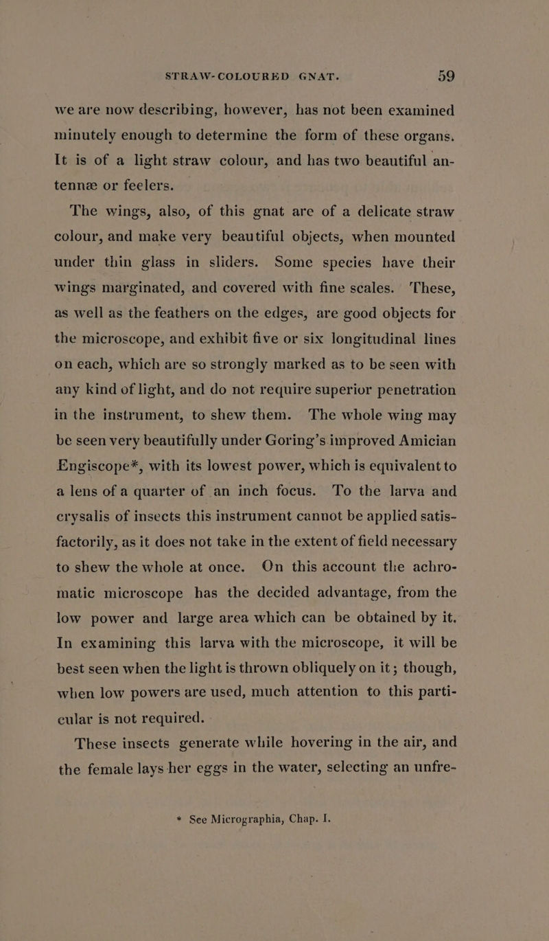 we are now describing, however, has not been examined minutely enough to determine the form of these organs. It is of a light straw colour, and has two beautiful an- tenne or feelers. The wings, also, of this gnat are of a delicate straw colour, and make very beautiful objects, when mounted under thin glass in sliders. Some species have their wings marginated, and covered with fine scales. These, as well as the feathers on the edges, are good objects for the microscope, and exhibit five or six longitudinal lines on each, which are so strongly marked as to be seen with any kind of light, and do not require superior penetration in the instrument, to shew them. The whole wing may be seen very beautifully under Goring’s improved Amician Engiscope*, with its lowest power, which is equivalent to a lens of a quarter of an inch focus. To the larva and crysalis of insects this instrument cannot be applied satis- factorily, as it does not take in the extent of field necessary to shew the whole at once. On this account the achro- matic microscope has the decided advantage, from the low power and large area which can be obtained by it. In examining this larva with the microscope, it will be best seen when the light is thrown obliquely on it; though, when low powers are used, much attention to this parti- cular is not required. These insects generate while hovering in the air, and the female lays her eggs in the water, selecting an unfre- * See Micrographia, Chap. I.