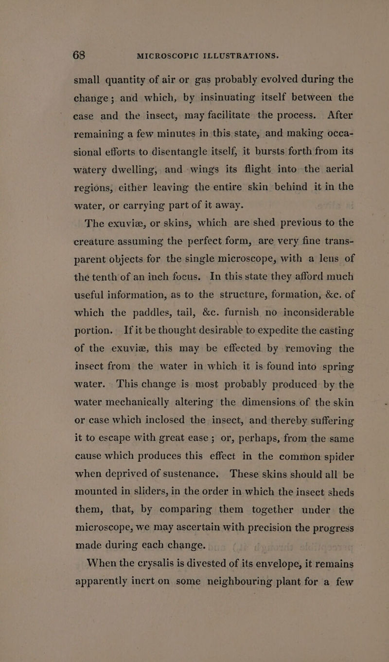 small quantity of air or gas probably evolved during the change; and which, by insinuating itself between the case and the insect, may facilitate the process. After remaining a few minutes in this state, and making occa- sional efforts to disentangle itself, it bursts forth from its watery dwelling, and wings its flight into the aerial regions, either leaving the entire skin behind it in the water, or carrying part of it away. The exuvix, or skins, which are shed previous to the creature assuming the perfect form, are very fine trans- parent objects for the single microscope, with a lens of the tenth of an inch focus. In this state they afford much useful information, as to the structure, formation, &amp;c. of which the paddles, tail, &amp;c. furnish no inconsiderable portion. Ifit be thought desirable to expedite the casting of the exuvie, this may be effected by removing the insect from the water in which it is found into spring water. This change is most probably produced by the water mechanically altering the dimensions of the skin or case which inclosed the insect, and thereby suffering it to escape with great ease; or, perhaps, from the same cause which produces this effect in the common spider when deprived of sustenance. These skins should all be mounted in sliders, in the order in which the insect sheds them, that, by comparing them together under the microscope, we may ascertain with precision the progress made during each change. When the crysalis is divested of its envelope, it remains apparently inert on some neighbouring plant for a few