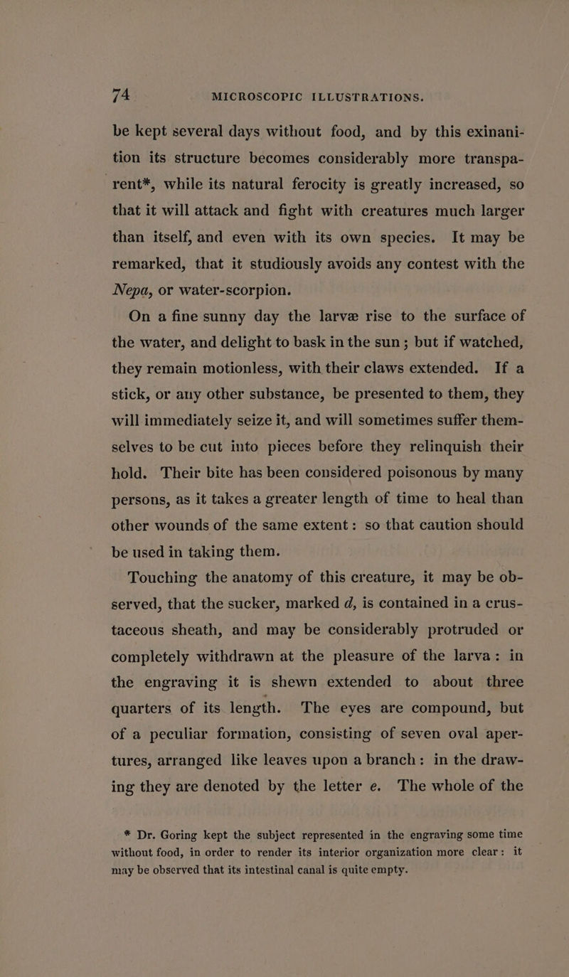 be kept several days without food, and by this exinani- tion its structure becomes considerably more transpa- -rent*, while its natural ferocity is greatly increased, so that it will attack and fight with creatures much larger than itself, and even with its own species. It may be remarked, that it studiously avoids any contest with the Nepa, or water-scorpion. On a fine sunny day the larve rise to the surface of the water, and delight to bask in the sun; but if watched, they remain motionless, with their claws extended. If a stick, or any other substance, be presented to them, they will immediately seize it, and will sometimes suffer them- selves to be cut into pieces before they relinquish their hold. Their bite has been considered poisonous by many persons, as it takes a greater length of time to heal than other wounds of the same extent: so that caution should be used in taking them. Touching the anatomy of this creature, it may be ob- served, that the sucker, marked d, is contained in a crus- taceous sheath, and may be considerably protruded or completely withdrawn at the pleasure of the larva: in the engraving it is shewn extended to about three quarters of its length. The eyes are compound, but of a peculiar formation, consisting of seven oval aper- tures, arranged like leaves upon a branch: in the draw- ing they are denoted by the letter e. The whole of the * Dr. Goring kept the subject represented in the engraving some time without food, in order to render its interior organization more clear: it may be observed that its intestinal canal is quite empty.