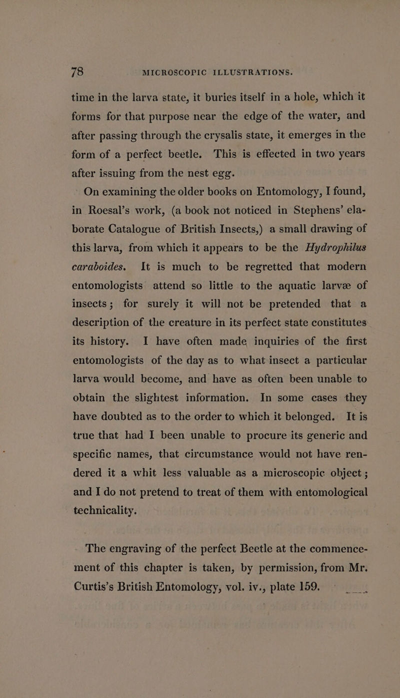 time in the larva state, it buries itself in a hole, which it forms for that purpose near the edge of the water, and after passing through the crysalis state, it emerges in the form of a perfect beetle. This is effected in two years after issuing from the nest egg. On examining the older books on Entomology, I found, in Roesal’s work, (a book not noticed in Stephens’ ela- borate Catalogue of British Insects,) a small drawing of this larva, from which it appears to be the Hydrophilus caraboides. It is much to be regretted that modern entomologists attend so little to the aquatic larve of insects; for surely it will not be pretended that a description of the creature in its perfect state constitutes its history. I have often made inquiries of the first entomologists of the day as to what insect a particular larva would become, and have as often been unable to obtain the slightest information. In some cases they have doubted as to the order to which it belonged. It is true that had I been unable to procure its generic and specific names, that circumstance would not have ren- dered it a whit less valuable as a microscopic object ; and I do not pretend to treat of them with entomological technicality. The engraving of the perfect Beetle at the commence- ment of this chapter is taken, by permission, from Mr. Curtis’s British Entomology, vol. iv., plate 159.