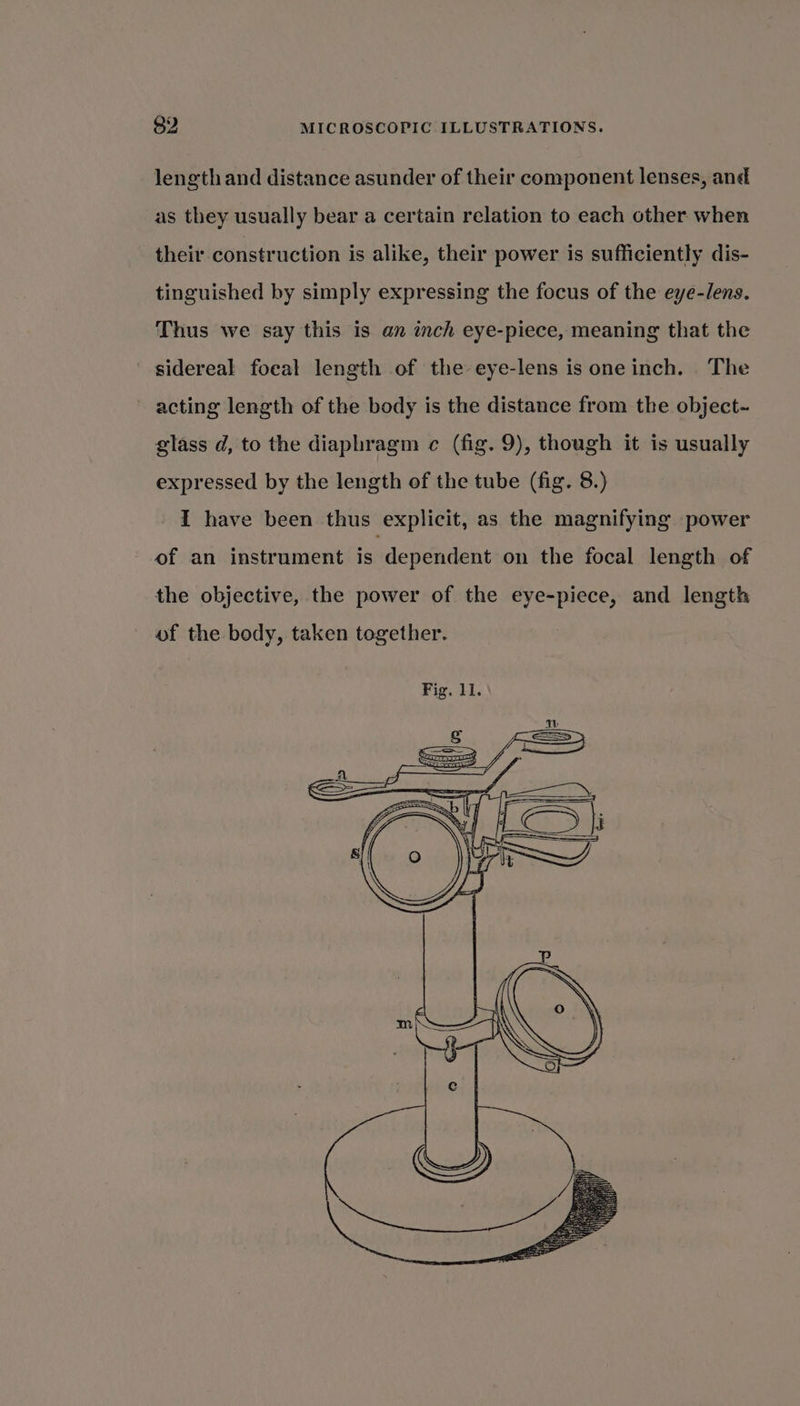 length and distance asunder of their component lenses, and as they usually bear a certain relation to each other when their construction is alike, their power is sufficiently dis- tinguished by simply expressing the focus of the eye-/ens. Thus we say this is an inch eye-piece, meaning that the sidereal focal length of the eye-lens is one inch. . The ~ acting length of the body is the distance from the object~ glass d, to the diaphragm c (fig. 9), though it is usually expressed by the length of the tube (fig. 8.) I have been thus explicit, as the magnifying power of an instrument is: dependent on the focal length of the objective, the power of the eye-piece, and length of the body, taken together.