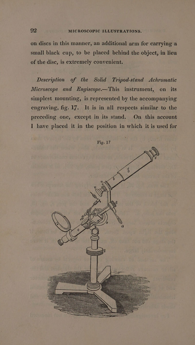 on discs in this manner, an additional arm for carrying a small black cup, to be placed behind the object, in lieu of the disc, is extremely convenient. Description of the Solid Tripod-stand Achromatie Microscope and Kngiscope.—This instrument, en_ its simplest mounting, is represented by the accompanying engraving, fig. 17. It is in all respects similar to the preceding one, except in its stand. On this account I have placed it in the position in which it is used for