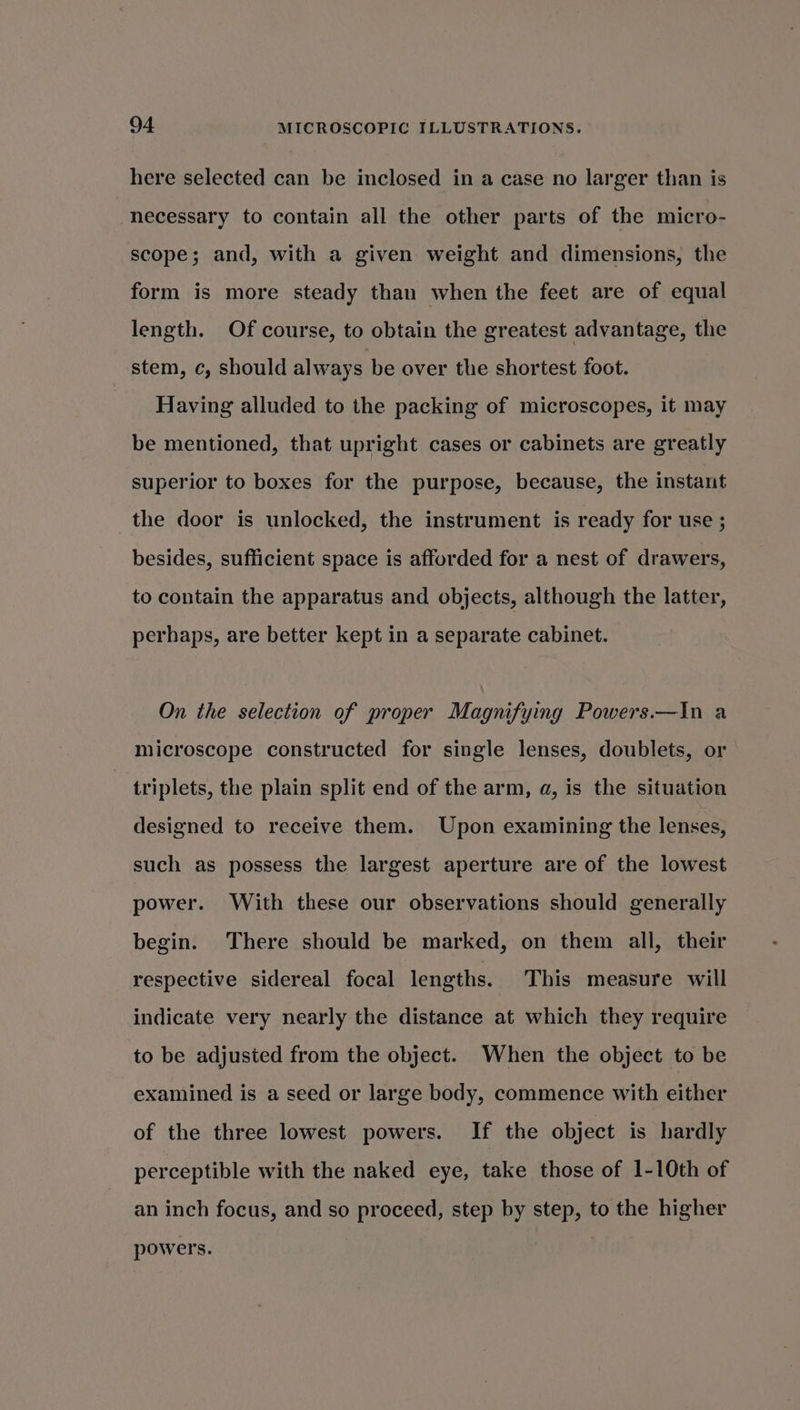 here selected can be inclosed in a case no larger than is necessary to contain all the other parts of the micro- scope; and, with a given weight and dimensions, the form is more steady than when the feet are of equal length. Of course, to obtain the greatest advantage, the stem, c, should always be over the shortest foot. Having alluded to the packing of microscopes, it may be mentioned, that upright cases or cabinets are greatly superior to boxes for the purpose, because, the instant the door is unlocked, the instrument is ready for use ; besides, sufficient space is afforded for a nest of drawers, to contain the apparatus and objects, although the latter, perhaps, are better kept in a separate cabinet. On the selection of proper Magnifying Powers.—In a microscope constructed for single lenses, doublets, or triplets, the plain split end of the arm, a, is the situation designed to receive them. Upon examining the lenses, such as possess the largest aperture are of the lowest power. With these our observations should generally begin. There should be marked, on them all, their respective sidereal focal lengths. This measure will indicate very nearly the distance at which they require to be adjusted from the object. When the object to be examined is a seed or large body, commence with either of the three lowest powers. If the object is hardly perceptible with the naked eye, take those of 1-10th of an inch focus, and so proceed, step by step, to the higher powers.