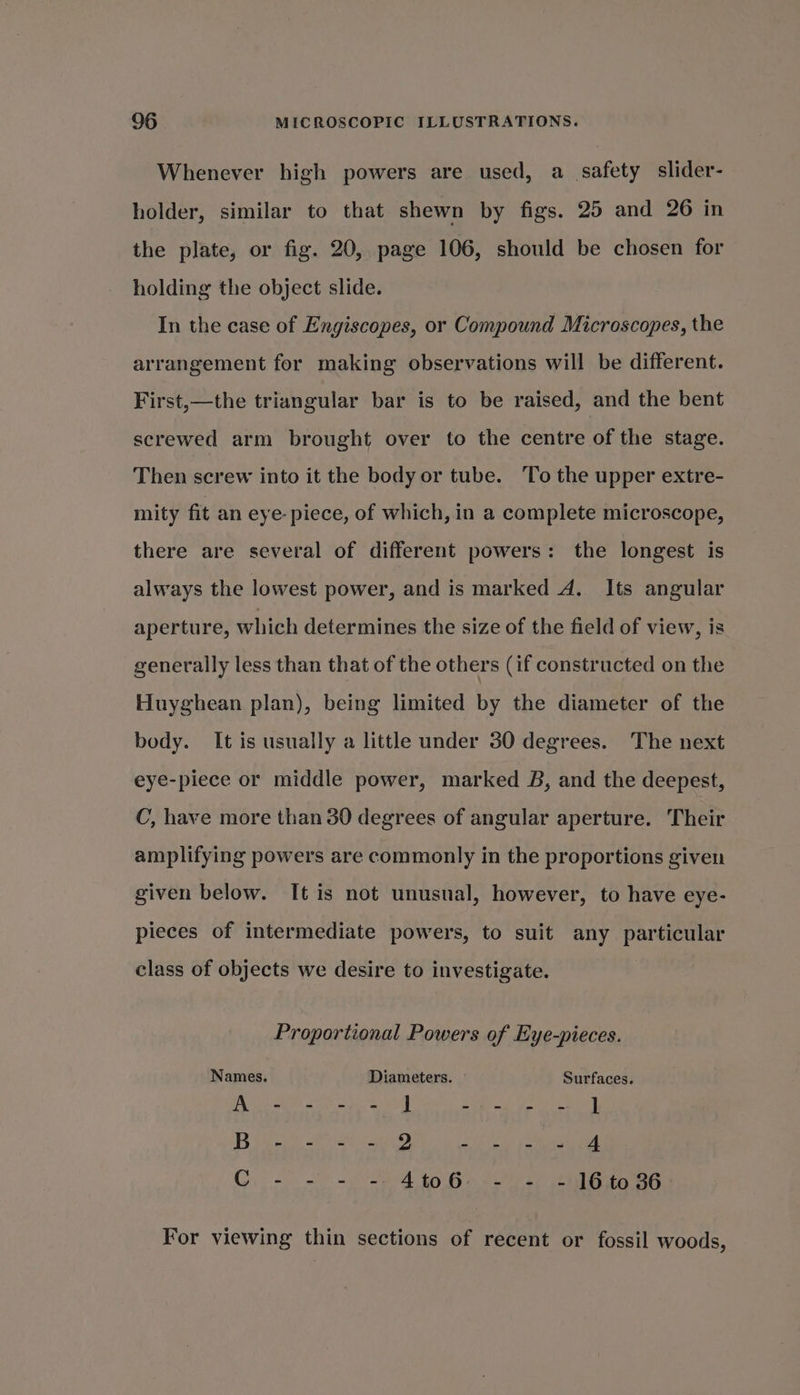 Whenever high powers are used, a_ safety slider- holder, similar to that shewn by figs. 25 and 26 in the plate, or fig. 20, page 106, should be chosen for holding the object slide. In the case of Engiscopes, or Compound Microscopes, the arrangement for making observations will be different. First,—the triangular bar is to be raised, and the bent screwed arm brought over to the centre of the stage. Then screw into it the body or tube. ‘To the upper extre- mity fit an eye piece, of which, in a complete microscope, there are several of different powers: the longest is always the lowest power, and is marked A. Its angular aperture, which determines the size of the field of view, is generally less than that of the others (if constructed on the Huyghean plan), being limited by the diameter of the body. It is usually a little under 30 degrees. The next eye-piece or middle power, marked B, and the deepest, C, have more than 30 degrees of angular aperture. Their amplifying powers are commonly in the proportions given given below. It is not unusual, however, to have eye- pieces of intermediate powers, to suit any particular class of objects we desire to investigate. Proportional Powers of Eye-pieces. Names. Diameters. Surfaces. PGE Age Sk Sl) EW, Alo Bae B peck Ri aL. (ean Ri, alee tes CG. - = «~ -2)4 to Ge -2'e) calito 86 For viewing thin sections of recent or fossil woods,