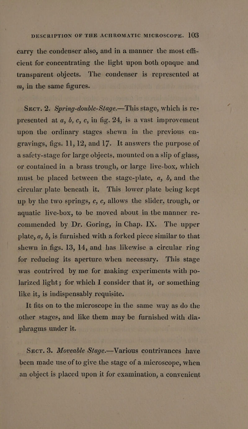 carry the condenser also, and in a manner the most efhi- cient for concentrating the light upon both opaque and transparent objects. The condenser is represented at m, in the same figures. Sect. 2. Spring-double-Stage.—This stage, which is re- presented at a, b,c, c, in fig. 24, is a vast improvement upon the ordinary stages shewn in the previous en- gravings, figs. 11,12, and 17. It answers the purpose of a safety-stage for large objects, mounted on a slip of glass, or contained in a brass trough, or large live-box, which must be placed between the stage-plate, a, 5, and the circular plate beneath it. This lower plate being kept up by the two springs, c, c, allows the slider, trough, or aquatic live-box, to be moved about in the manner re- commended by Dr. Goring, in Chap. IX. The upper plate, a, 5, is furnished with a forked piece similar to that shewn in figs. 138, 14, and has likewise a circular ring for reducing its aperture when necessary. This stage was contrived by me for making experiments with po- larized light; for which I consider that it, or something like it, is indispensably requisite. It fits on to the microscope in the same way as do the other stages, and like them may be furnished with dia- phragms under it. Sect. 3. Moveable Stage.—Various contrivances have been made use of to give the stage of a microscope, when an object is placed upon it for examination, a convenient