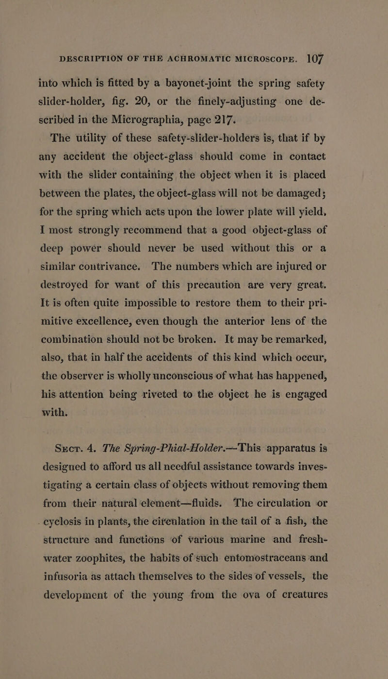 into which is fitted by a bayonet-joint the spring safety slider-holder, fig. 20, or the finely-adjusting one de- scribed in the Micrographia, page 217. The utility of these safety-slider-holders is, that if by any accident the object-glass should come in contact with the slider containing the object when it is placed between the plates, the object-glass will not be damaged; for the spring which acts upon the lower plate will yield, I most strongly recommend that a good object-glass of deep power should never be used without this or a similar contrivance. The numbers which are injured or destroyed for want of this precaution are very great. It is often quite impossible to restore them to their pri- mitive excellence, even though the anterior lens of the combination should not be broken. It may be remarked, also, that in half the accidents of this kind which occur, the observer is wholly unconscious of what has happened, his attention being riveted to the object he is engaged with. Sxcr. 4. The Spring-Phial-Holder.—This apparatus is designed to afford us all needful assistance towards inves- tigating a certain class of objects without removing them from their natural element—fluids. The circulation or .cyclosis in plants, the circulation in the tail of a fish, the structure and functions of various marine and fresh- water zoophites, the habits of such entomostraceans and infusoria as attach themselves to the sides of vessels, the development of the young from the ova of creatures