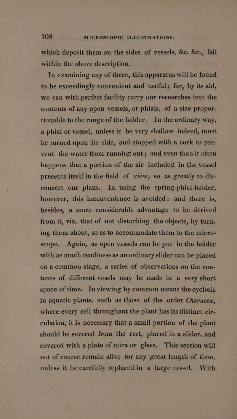 which deposit them on the sides of vessels, &amp;c. &amp;c., fall within the above description. In examining any of these, this apparatus will be found to be exceedingly convenient and useful; for, by its aid, we can with perfect facility carry our researches into the contents of any open vessels, or phials, of a size propor- tionable to the range of the holder. In the ordinary way, a phial or vessel, unless it be very shallow indeed, must be turned upon its side, and stopped with a cork to pre- vent the water from running out; and even then it often happens that a portion of the air included in the vessel presents itself in the field of view, so as greatly to dis- concert our plans. In using the spring-phial-holder, however, this inconvenience is avoided: and there is, besides, a more considerable advantage to be derived from it, viz. that of not disturbing the objects, by turn- ing them about, so as to accommodate them to the micro- scope. Again, as open vessels can be put in the holder with as much readiness as an ordinary slider can be placed on a common stage, a series of observations on the con- tents of different vesels may be made in a very short space of time. In viewing by common means the cyclosis in aquatic plants, such as those of the order Characee, where every cell throughout the plant has its distinct cir- culation, it is necessary that a small portion of the plant should be severed from the rest, placed in a slider, and covered with a plate of mica or glass. This section will not of course remain alive for any great length of time, unless it be carefully replaced in a large vessel. With