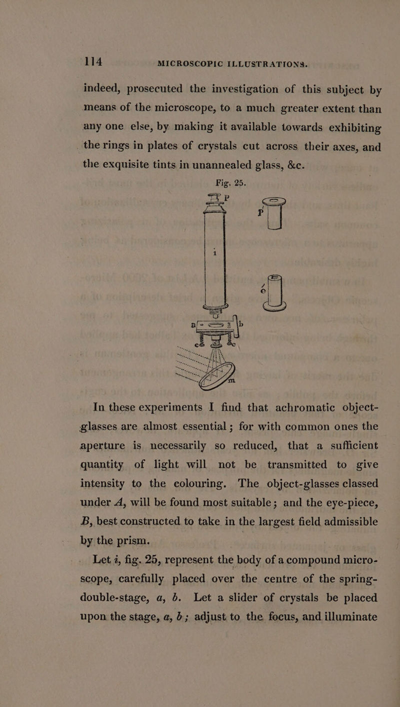 indeed, prosecuted the investigation of this subject by means of the microscope, to a much greater extent than any one else, by making it available towards exhibiting _ the rings in plates of crystals cut across their axes, and the exquisite tints in unannealed glass, &amp;c. Fig. 25. &lt;i P — ‘ a TT In these experiments I find that achromatic object- glasses are almost essential ; for with common ones the aperture is necessarily so reduced, that a sufficient quantity of light will not be transmitted to give intensity to the colouring. The object-glasses classed under A, will be found most suitable; and the eye-piece, B, best constructed to take in the largest field admissible by the prism. : Let 4, fig. 25, represent the body of a compound micro- scope, carefully placed over the centre of the spring- double-stage, a, 6. Let a slider of crystals be placed upon the stage, a, 6; adjust to the focus, and illuminate