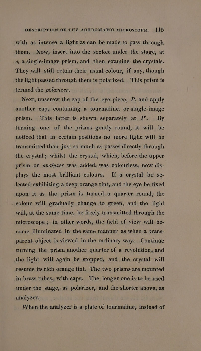 with as intense a light as can be made to pass through them. Now, insert into the socket under the stage, at e, a single-image prism, and then examine the crystals. They will still retain their usual colour, if any, though the light passed through them is polarized. This prism is termed the polarizer. Next, unscrew the cap of the eye- piece, P, and apply another cap, containing a tourmaline, or single-image prism. This latter is shewn separately at P’. By turning one of the prisms gently round, it will be noticed that in certain positions no more light will be transmitted than just so much as passes directly through the crystal; whilst the crystal, which, before the upper prism or analyzer was added, was colourless, now dis- plays the most brilliant colours. If a crystal be se- lected exhibiting a deep orange tint, and the eye be fixed upon it as the prism is turned a quarter round, the . colour will gradually change to green, and the light will, at the same time, be freely transmitted through the microscope ; in other words, the field of view will be- come illuminated in the same manner as when a trans- parent object is viewed in the ordinary way. Continue turning the prism another quarter of a revolution, and the light will again be stopped, and the crystal will resume its rich orange tint. The two prisms are mounted im brass tubes, with caps. The longer one is to be used under the stage, as polarizer, and the shorter above, as analyzer. When the analyzer is a plate of tourmaline, instead of