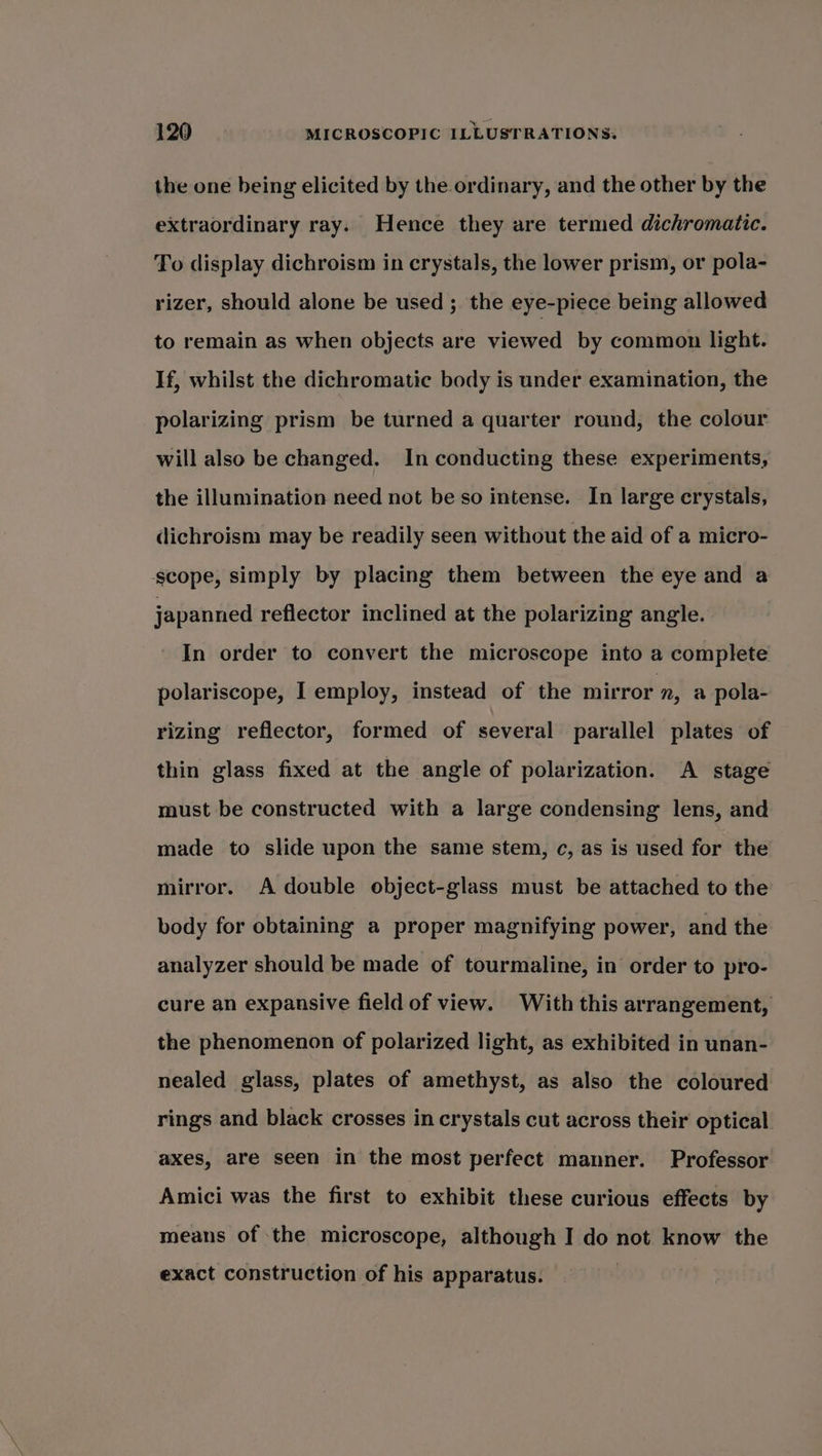 the one being elicited by the ordinary, and the other by the extraordinary ray. Hence they are termed dichromatic. To display dichroism in crystals, the lower prism, or pola- rizer, should alone be used ;. the eye-piece being allowed to remain as when objects are viewed by common light. If, whilst the dichromatic body is under examination, the polarizing prism be turned a quarter round, the colour will also be changed. In conducting these experiments, the illumination need not be so intense. In large crystals, dichroism may be readily seen without the aid of a micro- scope, simply by placing them between the eye and a japanned reflector inclined at the polarizing angle. In order to convert the microscope into a complete polariscope, I employ, instead of the mirror 7, a pola- rizing reflector, formed of several parallel plates of thin glass fixed at the angle of polarization. A stage must be constructed with a large condensing lens, and made to slide upon the same stem, c, as is used for the mirror. A double object-glass must be attached to the body for obtaining a proper magnifying power, and the analyzer should be made of tourmaline, in order to pro- cure an expansive field of view. With this arrangement, the phenomenon of polarized light, as exhibited in unan- nealed glass, plates of amethyst, as also the coloured rings and black crosses in crystals cut across their optical axes, are seen in the most perfect manner. Professor Amici was the first to exhibit these curious effects by means of the microscope, although I do not know the exact construction of his apparatus.