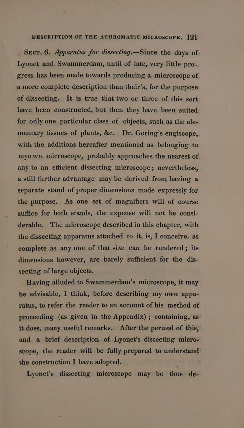 Sect. 6. Apparatus for dissecting.—Since the days of. Lyonet and Swammerdam, until of late, very little pro-. gress has been made towards producing a microscope of a more complete description than their’s, for the purpose of dissecting. It is true that two or three of this sort have been constructed, but then they have been suited. for only one particular class of objects, such as the ele- mentary tissues of plants, &amp;c. Dr. Goring’s engiscope, with the additions hereafter mentioned as belonging to myown microscope, probably approaches the nearest of. any to an efficient dissecting microscope; nevertheless, a still further advantage may be derived from having a separate stand of proper dimensions made expressly for the purpose. As one set of magnifiers will of course suffice for both stands, the expense will not be consi- derable. The microscope described in this chapter, with the dissecting apparatus attached to it, is, I conceive, as complete as any one of that size can be rendered; its dimensions however, are barely sufficient for the dis- secting of large objects. Having alluded to Swammerdam’s microscope, it may be advisable, I think, before describing my own appa- ratus, to refer the reader to an account of his method of proceeding (as given in the Appendix) ; containing, as: it does, many useful remarks. After the perusal of this, and a brief description of Lyonet’s dissecting micro- scope, the reader will be fully prepared to understand the construction I have adopted. J Lyonet’s dissecting microscope may be thus. de-