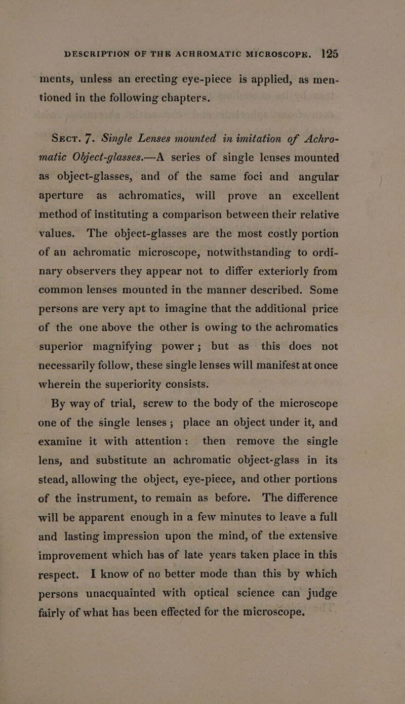 ments, unless an erecting eye-piece is applied, as men- tioned in the following chapters. Sect. 7. Single Lenses mounted in imitation of Achro- matic Object-glasses.—A series of single lenses mounted as object-glasses, and of the same foci and angular aperture as achromatics, will prove an_ excellent method of instituting a comparison between their relative values. The object-glasses are the most costly portion of an achromatic microscope, notwithstanding to ordi- nary observers they appear not to differ exteriorly from common lenses mounted in the manner described. Some persons are very apt to imagine that the additional price of the one above the other is owing to the achromatics superior magnifying power; but as_ this does not necessarily follow, these single lenses will manifest at once wherein the superiority consists. : By way of trial, screw to the body of the microscope one of the single lenses; place an object under it, and examine it with attention: then remove the single lens, and substitute an achromatic object-glass in its stead, allowing the object, eye-piece, and other portions of the instrument, to remain as before. The difference will be apparent enough in a few minutes to leave a full and lasting impression upon the mind, of the extensive improvement which has of late years taken place in this respect. I know of no better mode than this by which persons unacquainted with optical science can judge fairly of what has been effected for the microscope.