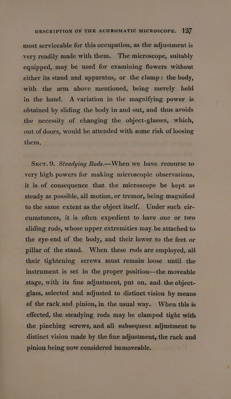 most serviceable for this occupation, as the adjustment is very readily made with them, ‘The microscope, suitably equipped, may be used for examining flowers without either its stand and apparatus, or the clamp: the body, with the arm above mentioned, being merely held in the hand. A variation in the magnifying power is obtained by sliding the body in and out, and thus avoids the necessity of changing the object-glasses, which, out of doors, would be attended with some risk of loosing them, Sect. 9. Steadying Rods.—When we have recourse to very high powers for making microscopic observations, it is of consequence that the microscope be kept as steady as possible, all motion, or tremor, being magnified to the same extent as the object itself. Under such cir-~ cumstances, it is often expedient to have one or two sliding rods, whose upper extremities may be attached to the eye-end of the body, and their lower to the feet. or pillar of the stand. When these rods are employed, all their tightening screws must remain loose until the instrument is set in the proper position—the moveable stage, with its fine adjustment, put on, and the object- glass, selected and adjusted to distinct vision by. means of the rack and pinion, in the usual way. When this is effected, the steadying, rods may be clamped tight with the pinching screws, and. all subsequent adjustment: to distinct vision made by the fine adjustment, the rack and pinion being now considered immoveable.