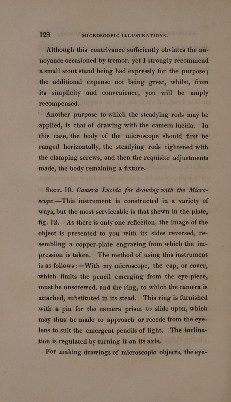 Although this contrivance sufficiently obviates the an- noyance occasioned by tremor, yet I strongly recommend a small stout stand being had expressly for the purpose ; the additional expense not being great, whilst, from its simplicity and convenience, you will be amply recompensed. Another purpose to which the steadying rods may be applied, is that of drawing with the camera lucida. In this case, the body of the microscope should first be ranged horizontally, the steadying rods tightened with the clamping screws, and then the requisite adjustments made, the body remaining a fixture. Sect. 10. Camera Lucida for drawing with the Micro- scope.—This instrument is constructed in a variety of ways, but the most serviceable is that shewn in the plate, fig. 12. As there is only one reflection, the image of the object is presented to you with its sides reversed, re- sembling a copper-plate engraving from which the im- pression is taken. The method of using this instrument is as follows :—With my microscope, the cap, or cover, which limits the pencil emerging from the eye-piece, must be unscrewed, and the ring, to which the camera is attached, substituted in its stead. This ring is furnished with a pin for the camera prism to slide upon, which may thus be made to approach or recede from the eye- lens to suit the emergent pencils of light. ‘The inclina- tion is regulated by turning it on its axis, For making drawings of microscopic objects, the eye-