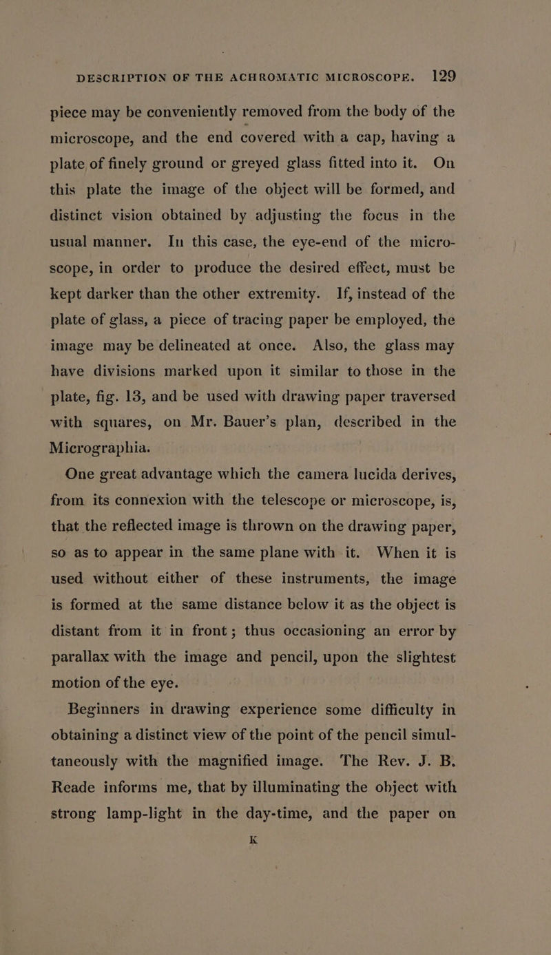 piece may be conveniently removed from the body of the microscope, and the end covered with a cap, having a plate of finely ground or greyed glass fitted into it. On this plate the image of the object will be formed, and distinct vision obtained by adjusting the focus in the usual manner. In this case, the eye-end of the micro- scope, in order to produce the desired effect, must be kept darker than the other extremity. If, instead of the plate of glass, a piece of tracing paper be employed, the image may be delineated at once. Also, the glass may have divisions marked upon it similar to those in the plate, fig. 13, and be used with drawing paper traversed with squares, on Mr. Bauer’s plan, described in the Micrographia. One great advantage which the camera lucida derives, from its connexion with the telescope or microscope, is, that the reflected image is thrown on the drawing paper, so as to appear in the same plane with it. When it is used without either of these instruments, the image is formed at the same distance below it as the object is distant from it in front; thus occasioning an error by parallax with the image and pencil, upon the slightest motion of the eye. Beginners in drawing experience some difficulty in obtaining a distinct view of the point of the pencil simul- taneously with the magnified image. The Rev. J. B. Reade informs me, that by illuminating the object with strong lamp-light in the day-time, and the paper on K